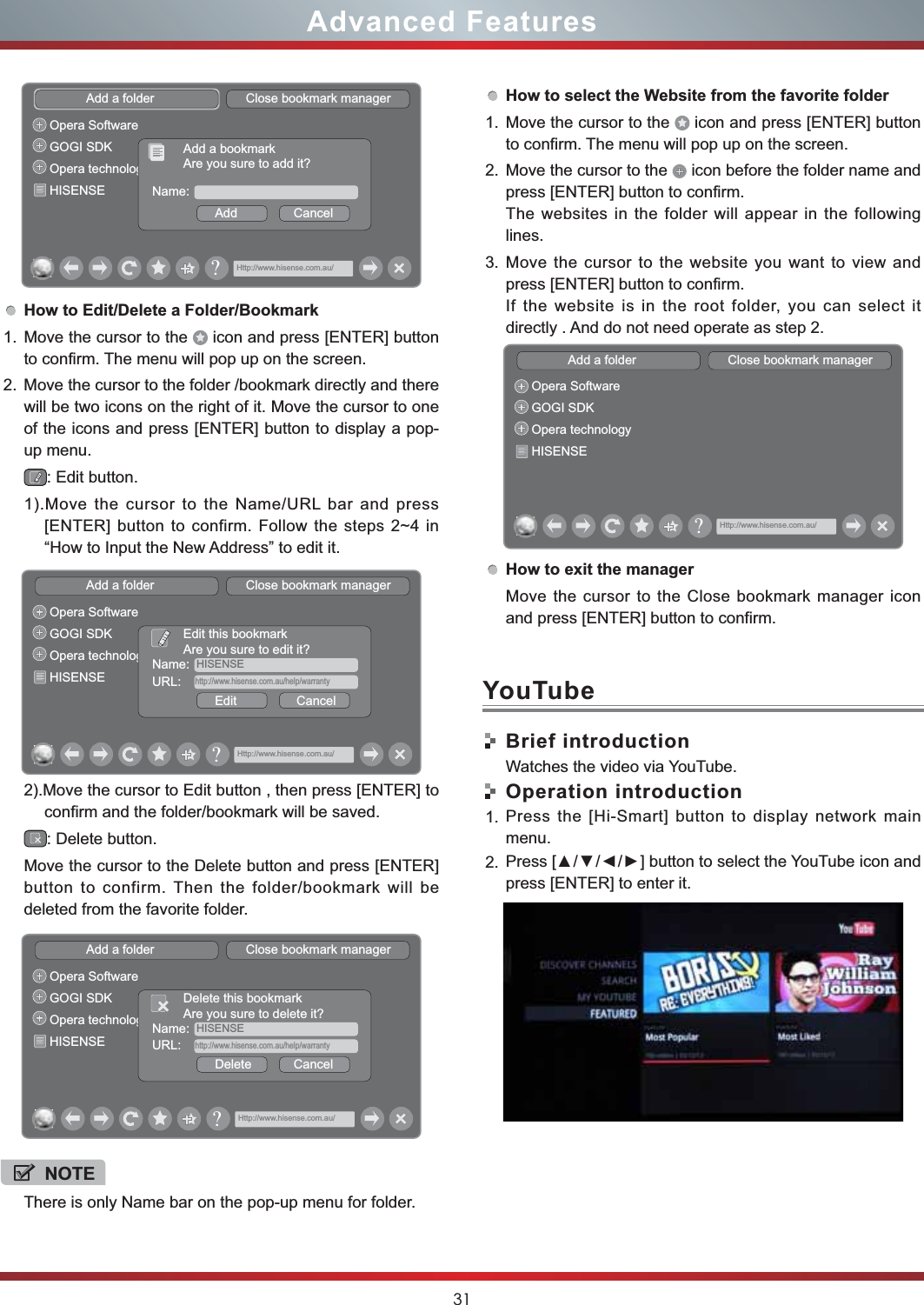 31Advanced FeaturesHow to Edit/Delete a Folder/Bookmark1. Move the cursor to the   icon and press [ENTER] button to confirm. The menu will pop up on the screen.2. Move the cursor to the folder /bookmark directly and there will be two icons on the right of it. Move the cursor to one of the icons and press [ENTER] button to display a pop-up menu.: Edit button.1).Move the cursor to the Name/URL bar and press [ENTER] button to confirm. Follow the steps 2~4 in “How to Input the New Address” to edit it.2).Move the cursor to Edit button , then press [ENTER] to confirm and the folder/bookmark will be saved.: Delete button.Move the cursor to the Delete button and press [ENTER] button to confirm. Then the folder/bookmark will be deleted from the favorite folder.Add a folder                          Close bookmark managerOpera SoftwareGOGI SDKOpera technologyHISENSE Name:Add                CancelAdd a bookmarkAre you sure to add it?Http://www.hisense.com.au/&quot;Add a folder                          Close bookmark managerOpera SoftwareGOGI SDKOpera technologyHISENSEName: HISENSEEdit                 CancelEdit this bookmarkAre you sure to edit it?URL: http://www.hisense.com.au/help/warrantyHttp://www.hisense.com.au/&quot;Add a folder                          Close bookmark managerOpera SoftwareGOGI SDKOpera technologyHISENSEName: HISENSEDelete            CancelDelete this bookmarkAre you sure to delete it?URL: http://www.hisense.com.au/help/warrantyHttp://www.hisense.com.au/&quot;NOTEThere is only Name bar on the pop-up menu for folder. How to select the Website from the favorite folder1. Move the cursor to the   icon and press [ENTER] button to confirm. The menu will pop up on the screen.2. Move the cursor to the   icon before the folder name and press [ENTER] button to confirm. The websites in the folder will appear in the following lines.3. Move the cursor to the website you want to view and press [ENTER] button to confirm.If the website is in the root folder, you can select it  directly . And do not need operate as step 2.How to exit the managerAdd a folder                          Close bookmark managerOpera SoftwareGOGI SDKOpera technologyHISENSEHttp://www.hisense.com.au/&quot;Move the cursor to the Close bookmark manager icon and press [ENTER] button to confirm.Brief introductionWatches the video via YouTube.Operation introduction1. Press the [Hi-Smart] button to display network main menu.2. 3UHVV&gt;ŸźŻŹ@EXWWRQWRVHOHFWWKH&lt;RX7XEHLFRQDQGpress [ENTER] to enter it. YouTube