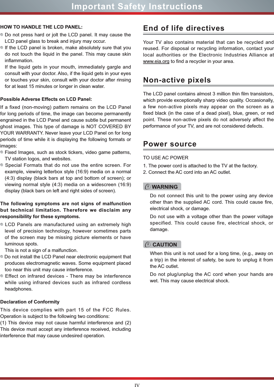 IVImportant Safety InstructionsHOW TO HANDLE THE LCD PANEL:  Do not press hard or jolt the LCD panel. It may cause the LCD panel glass to break and injury may occur. If the LCD panel is broken, make absolutely sure that you do not touch the liquid in the panel. This may cause skin inflammation.If the liquid gets in your mouth, immediately gargle and consult with your doctor. Also, if the liquid gets in your eyes or touches your skin, consult with your doctor after rinsing for at least 15 minutes or longer in clean water.Possible Adverse Effects on LCD Panel: If a fixed (non-moving) pattern remains on the LCD Panel for long periods of time, the image can become permanently engrained in the LCD Panel and cause subtle but permanent ghost images. This type of damage is NOT COVERED BY YOUR WARRANTY. Never leave your LCD Panel on for long periods of time while it is displaying the following formats or images: Fixed Images, such as stock tickers, video game patterns, TV station logos, and websites. Special Formats that do not use the entire screen. For example, viewing letterbox style (16:9) media on a normal (4:3) display (black bars at top and bottom of screen); or viewing normal style (4:3) media on a widescreen (16:9) display (black bars on left and right sides of screen).The following symptoms are not signs of malfunction but technical limitation. Therefore we disclaim any responsibility for these symptoms. LCD Panels are manufactured using an extremely high level of precision technology, however sometimes parts of the screen may be missing picture elements or have luminous spots.This is not a sign of a malfunction. Do not install the LCD Panel near electronic equipment that produces electromagnetic waves. Some equipment placed too near this unit may cause interference. Effect on infrared devices - There may be interference while using infrared devices such as infrared cordless headphones.Declaration of ConformityThis device complies with part 15 of the FCC Rules. Operation is subject to the following two conditions:(1) This device may not cause harmful interference and (2)This device must accept any interference received, including interference that may cause undesired operation.Your TV also contains material that can be recycled and reused. For disposal or recycling information, contact your local authorities or the Electronic Industries Alliance at www.eia.org to find a recycler in your area.The LCD panel contains almost 3 million thin film transistors, which provide exceptionally sharp video quality. Occasionally, a few non-active pixels may appear on the screen as a fixed black (in the case of a dead pixel), blue, green, or red point. These non-active pixels do not adversely affect the performance of your TV, and are not considered defects.TO USE AC POWER1. The power cord is attached to the TV at the factory.2. Connect the AC cord into an AC outlet.End of life directivesNon-active pixelsPower sourceWARNINGDo not connect this unit to the power using any device other than the supplied AC cord. This could cause fire, electrical shock, or damage.Do not use with a voltage other than the power voltage specified. This could cause fire, electrical shock, or damage.CAUTIONWhen this unit is not used for a long time, (e.g., away on a trip) in the interest of safety, be sure to unplug it from the AC outlet.Do not plug/unplug the AC cord when your hands are wet. This may cause electrical shock.