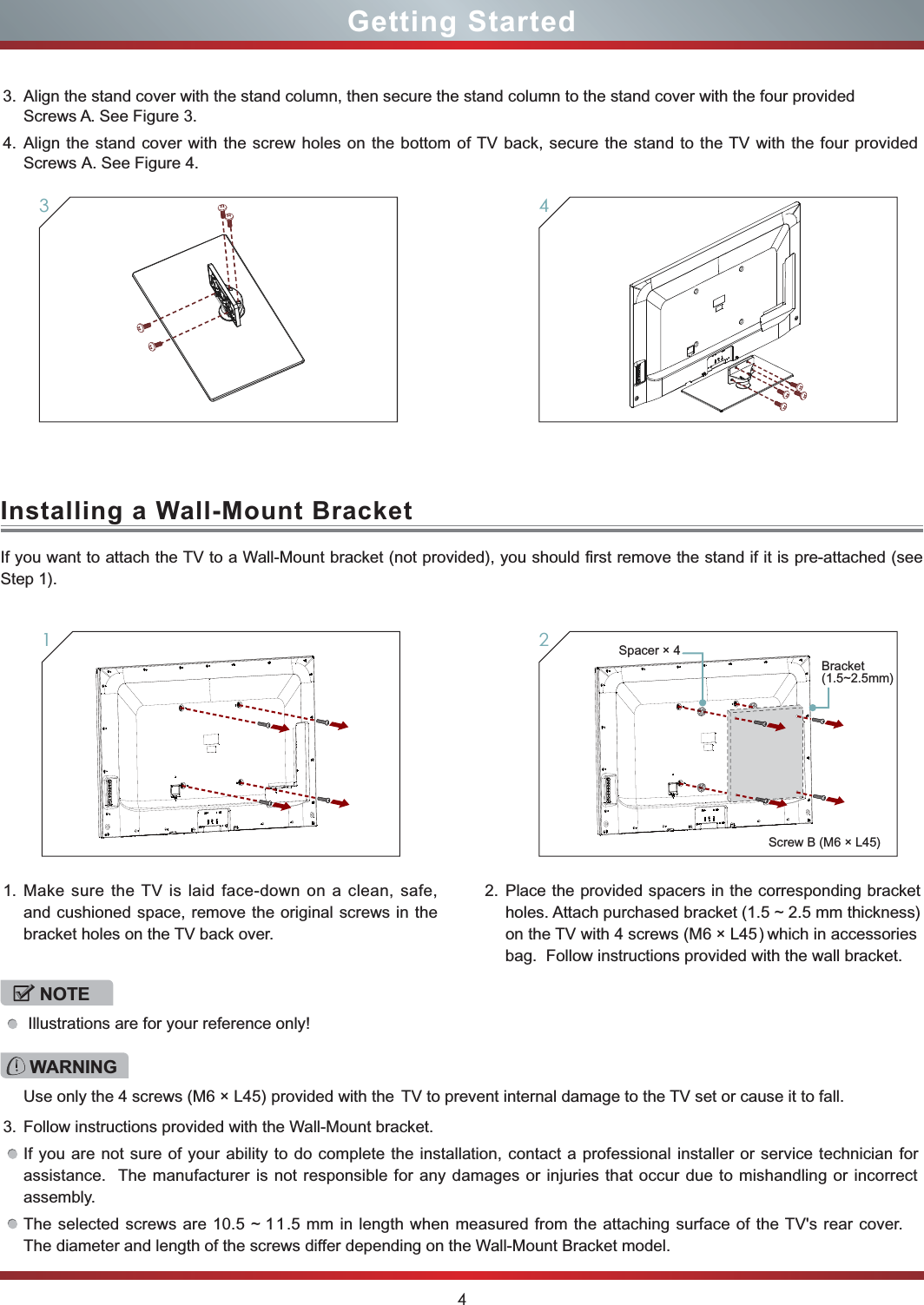 4Getting Started34Installing a Wall-Mount BracketIf you want to attach the TV to a Wall-Mount bracket (not provided), you should first remove the stand if it is pre-attached (see Step 1).1. Make sure the TV is laid face-down on a clean, safe, and cushioned space, remove the original screws in the bracket holes on the TV back over.3. Follow instructions provided with the Wall-Mount bracket.If you are not sure of your ability to do complete the installation, contact a professional installer or service technician for assistance.  The manufacturer is not responsible for any damages or injuries that occur due to mishandling or incorrect assembly.The selected screws are 10.5 ~ 11.5 mm in length when measured from the attaching surface of the TV&apos;s rear cover. The diameter and length of the screws differ depending on the Wall-Mount Bracket model.  tekcarb gnidnopserroc eht ni srecaps dedivorp eht ecalP.2holes. Attach purchased bracket (1.5 ~ 2.5 mm thickness) on the TV with 4 screws (M6 × L45) which  in  accessories bag.  Follow instructions provided with the wall bracket.1WARNINGUse only the 4 screws (M6 × L45) provided with the  TV to prevent internal damage to the TV set or cause it to fall.23. Align the stand cover with the stand column, then secure the stand column to the stand cover with the four provided  Screws A. See Figure 3. 4. Align the stand cover with the screw holes on the bottom of TV back, secure the stand to the TV with the four provided Screws A. See Figure 4.NOTE Illustrations are for your reference only!Screw B (M6 × L45)Spacer × 4Bracket (1.5~2.5mm)