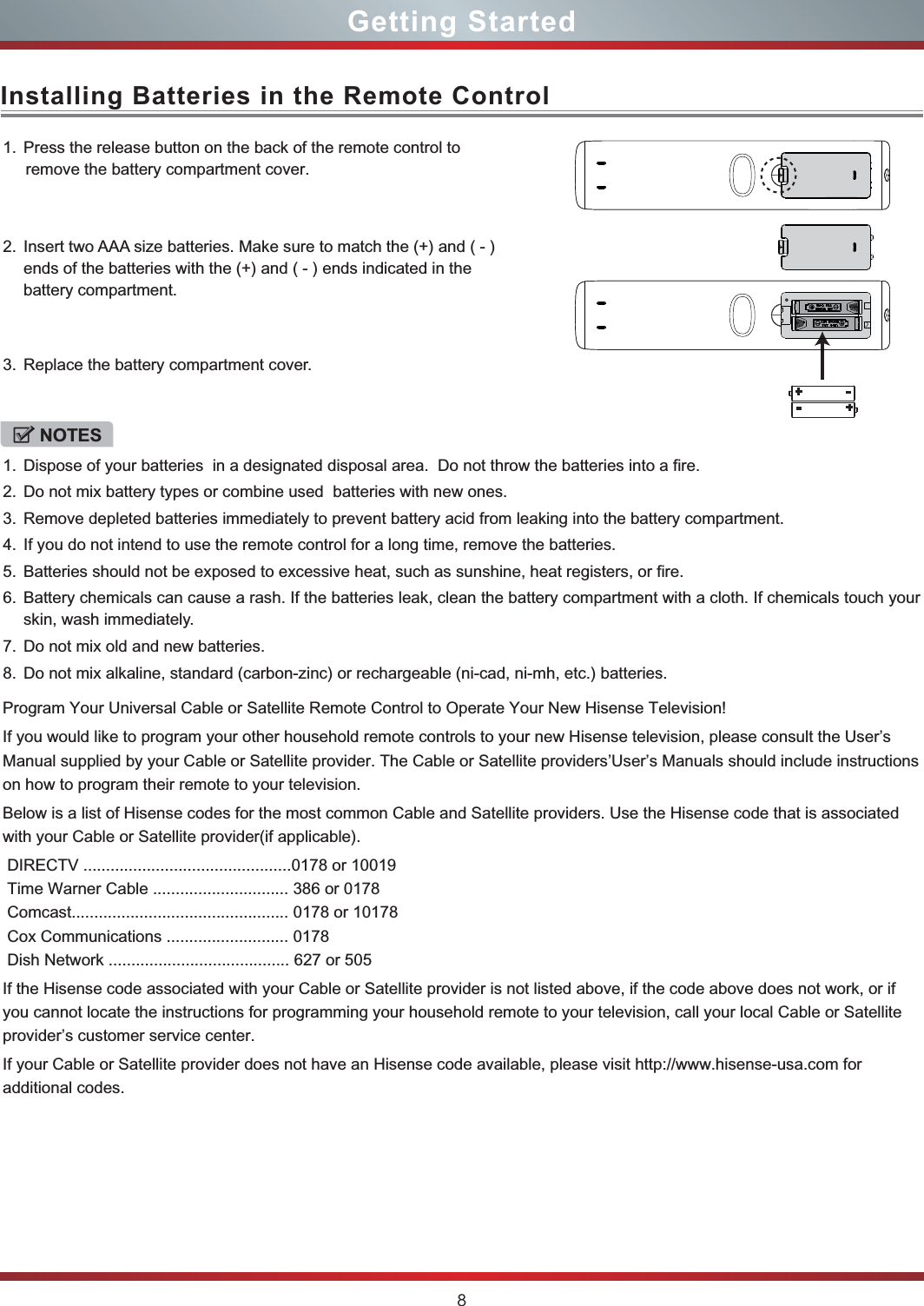 8Installing Batteries in the Remote ControlGetting Started1. Press the release button on the back of the remote control to      remove the battery compartment cover.2. Insert two AAA size batteries. Make sure to match the (+) and ( - ) ends of the batteries with the (+) and ( - ) ends indicated in the  battery compartment. 3. Replace the battery compartment cover.NOTES1. Dispose of your batteries  in a designated disposal area.  Do not throw the batteries into a fire.2. Do not mix battery types or combine used  batteries with new ones.3. Remove depleted batteries immediately to prevent battery acid from leaking into the battery compartment.4. If you do not intend to use the remote control for a long time, remove the batteries.5. Batteries should not be exposed to excessive heat, such as sunshine, heat registers, or fire.6. Battery chemicals can cause a rash. If the batteries leak, clean the battery compartment with a cloth. If chemicals touch your skin, wash immediately.7. Do not mix old and new batteries.8. Do not mix alkaline, standard (carbon-zinc) or rechargeable (ni-cad, ni-mh, etc.) batteries.Program Your Universal Cable or Satellite Remote Control to Operate Your New Hisense Television!If you would like to program your other household remote controls to your new Hisense television, please consult the User’s Manual supplied by your Cable or Satellite provider. The Cable or Satellite providers’User’s Manuals should include instructionson how to program their remote to your television.Below is a list of Hisense codes for the most common Cable and Satellite providers. Use the Hisense code that is associatedwith your Cable or Satellite provider(if applicable). DIRECTV ..............................................0178 or 10019 Time Warner Cable .............................. 386 or 0178 Comcast................................................ 0178 or 10178 Cox Communications ........................... 0178 Dish Network ........................................ 627 or 505If the Hisense code associated with your Cable or Satellite provider is not listed above, if the code above does not work, or ifyou cannot locate the instructions for programming your household remote to your television, call your local Cable or Satelliteprovider’s customer service center.If your Cable or Satellite provider does not have an Hisense code available, please visit http://www.hisense-usa.com for additional codes.+ -+-