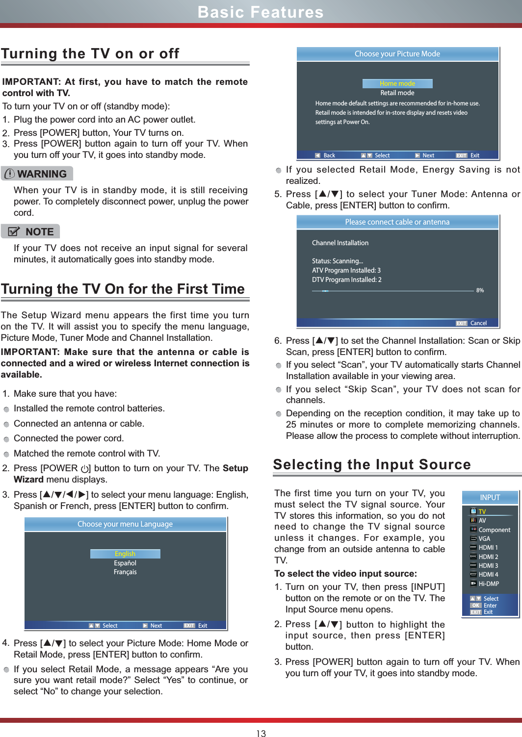 13Basic Features1. Make sure that you have: Installed the remote control batteries.Connected an antenna or cable.Connected the power cord.Matched the remote control with TV.2. Press [POWER  ] button to turn on your TV. The Setup Wizard menu displays.3. Press [▲/▲/▲/▲] to select your menu language: English, Spanish or French, press [ENTER] button to confirm. 4. Press [▲/▲] to select your Picture Mode: Home Mode or Retail Mode, press [ENTER] button to confirm. If you select Retail Mode, a message appears “Are you sure you want retail mode?” Select “Yes” to continue, or select “No” to change your selection.IMPORTANT: At first, you have to match the remote control with TV.To turn your TV on or off (standby mode):1. Plug the power cord into an AC power outlet.2. Press [POWER] button, Your TV turns on.3. Press [POWER] button again to turn off your TV. When you turn off your TV, it goes into standby mode.The Setup Wizard menu appears the first time you turn on the TV. It will assist you to specify the menu language, Picture Mode, Tuner Mode and Channel Installation.IMPORTANT: Make sure that the antenna or cable is connected and a wired or wireless Internet connection is available.Turning the TV On for the First TimeTurning the TV on or offIf you selected Retail Mode, Energy Saving is not realized.5. Press [▲/▲] to select your Tuner Mode: Antenna or Cable, press [ENTER] button to confirm. 6. Press [▲/▲] to set the Channel Installation: Scan or Skip Scan, press [ENTER] button to confirm. If you select “Scan”, your TV automatically starts Channel Installation available in your viewing area. If you select “Skip Scan”, your TV does not scan for channels.Depending on the reception condition, it may take up to 25 minutes or more to complete memorizing channels. Please allow the process to complete without interruption.WARNINGWhen your TV is in standby mode, it is still receiving power. To completely disconnect power, unplug the power cord.NOTEIf your TV does not receive an input signal for several minutes, it automatically goes into standby mode.EXITChoose your menu LanguageEnglishEspañolFrançais   Select  Next  Exit Back  Select  Next  ExitEXITChoose your Picture ModeHome modeRetail modeHome mode default settings are recommended for in-home use.Retail mode is intended for in-store display and resets videosettings at Power On.EXITPlease connect cable or antennaChannel InstallationStatus: Scanning...ATV Program Installed: 3DTV Program Installed: 2       Cancel8%The first time you turn on your TV, you must select the TV signal source. Your TV stores this information, so you do not need to change the TV signal source unless it changes. For example, you change from an outside antenna to cable TV.To select the video input source:1. Turn on your TV, then press [INPUT] button on the remote or on the TV. The Input Source menu opens.2. Press [▲/▲] button to highlight the input source, then press [ENTER] button.3. Press [POWER] button again to turn off your TV. When you turn off your TV, it goes into standby mode.Selecting the Input SourceINPUTTVAVComponentVGAHDMI 1HDMI 2HDMI 3HDMI 4Hi-DMPEXITOKSelectEnterExit