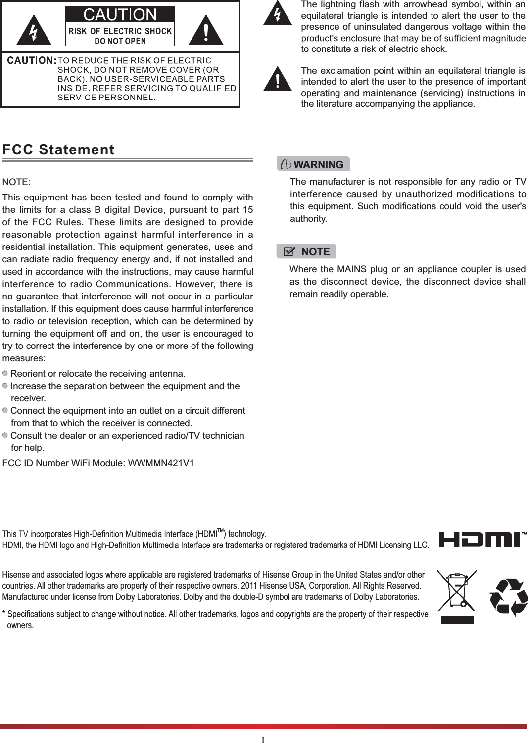 IThe lightning flash with arrowhead symbol, within an equilateral triangle is intended to alert the user to the presence of uninsulated dangerous voltage within the to constitute a risk of electric shock.The exclamation point within an equilateral triangle is intended to alert the user to the presence of important operating and maintenance (servicing) instructions in the literature accompanying the appliance.FCC StatementNOTE:This equipment has been tested and found to comply with the limits for a class B digital Device, pursuant to part 15 of the FCC Rules. These limits are designed to provide reasonable protection against harmful interference in a residential installation. This equipment generates, uses and can radiate radio frequency energy and, if not installed and used in accordance with the instructions, may cause harmful interference to radio Communications. However, there is no guarantee that interference will not occur in a particular installation. If this equipment does cause harmful interference to radio or television reception, which can be determined by turning the equipment off and on, the user is encouraged to try to correct the interference by one or more of the following measures:  Reorient or relocate the receiving antenna. Increase the separation between the equipment and the receiver. Connect the equipment into an outlet on a circuit different from that to which the receiver is connected. Consult the dealer or an experienced radio/TV technician for help. FCC ID Number WiFi Module: WWMMN421V1WARNINGThe manufacturer is not responsible for any radio or TV interference caused by unauthorized modifications to this equipment. Such modifications could void the user&apos;s authority.NOTEWhere the MAINS plug or an appliance coupler is used as the disconnect device, the disconnect device shall remain readily operable.Hisense and associated logos where applicable are registered trademarks of Hisense Group in the United States and/or other countries. All other trademarks are property of their respective owners. 2011 Hisense USA, Corporation. All Rights Reserved. Manufactured under license from Dolby Laboratories. Dolby and the double-D symbol are trademarks of Dolby Laboratories.owners.TM) technology.  trademarks or registered trademarks of HDMI Licensing LLC.