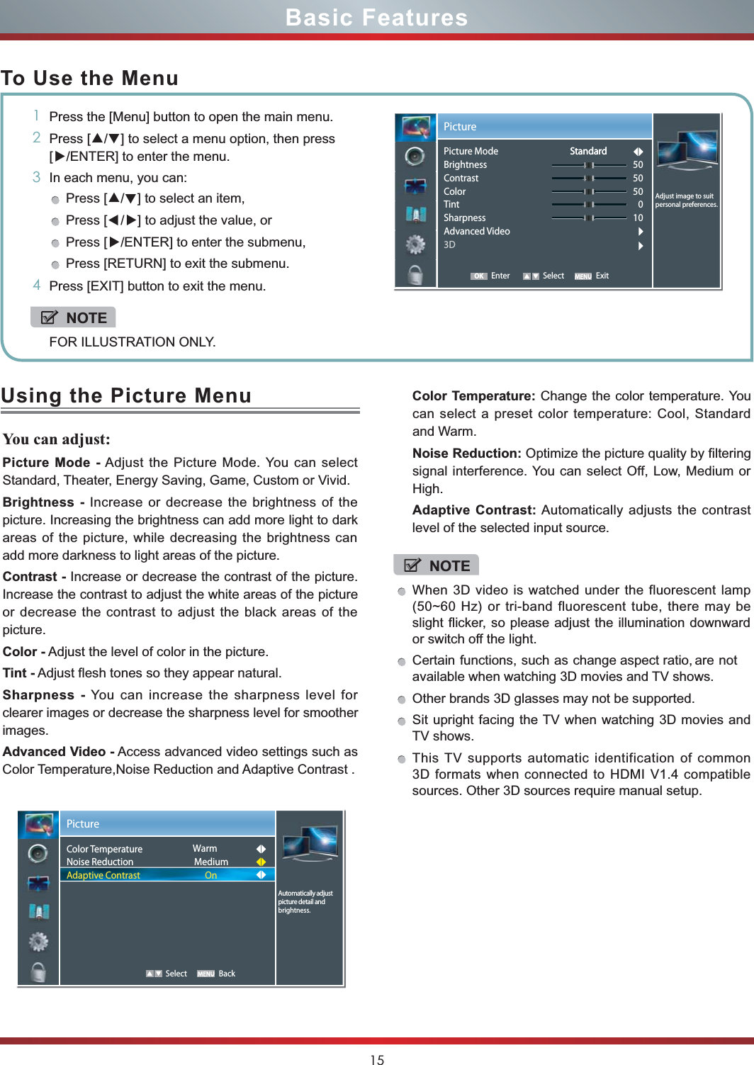 15Basic FeaturesTo Use the Menu1Press the [Menu] button to open the main menu.2Press [▲/▲] to select a menu option, then press [▲/ENTER] to enter the menu.3In each menu, you can: Press [▲/▲] to select an item, Press [▲/▲] to adjust the value, orPress [▲/ENTER] to enter the submenu, Press [RETURN] to exit the submenu. 4Press [EXIT] button to exit the menu.NOTEFOR ILLUSTRATION ONLY.Using the Picture MenuYou can adjust: Picture Mode - Adjust the Picture Mode. You can select Standard, Theater, Energy Saving, Game, Custom or Vivid.Brightness - Increase or decrease the brightness of the picture. Increasing the brightness can add more light to dark areas of the picture, while decreasing the brightness can add more darkness to light areas of the picture.Contrast - Increase or decrease the contrast of the picture. Increase the contrast to adjust the white areas of the picture or decrease the contrast to adjust the black areas of the picture.Color - Adjust the level of color in the picture.Tint - Adjust flesh tones so they appear natural.Sharpness - You can increase the sharpness level for clearer images or decrease the sharpness level for smoother images.Advanced Video - Access advanced video settings such as Color Temperature,Noise Reduction and Adaptive Contrast .Color Temperature: Change the color temperature. You can select a preset color temperature: Cool, Standard and Warm.Noise Reduction: Optimize the picture quality by filtering signal interference. You can select Off, Low, Medium or High.Adaptive Contrast: Automatically adjusts the contrast level of the selected input source.Picture   Select BackAutomatically adjust picture detail andColor TemperatureNoise ReductionAdaptive ContrastWarmMediumOnNOTEWhen 3D video is watched under the fluorescent lamp (50~60 Hz) or tri-band fluorescent tube, there may be slight flicker, so please adjust the illumination downward or switch off the light.Certain functions, such as change aspect ratio, are not  available when watching 3D movies and TV shows.Other brands 3D glasses may not be supported.Sit upright facing the TV when watching 3D movies and TV shows.This TV supports automatic identification of common 3D formats when connected to HDMI V1.4 compatible sources. Other 3D sources require manual setup. Enter Select ExitPictureAdjust image to suit personal preferences.Picture ModeBrightnessContrastColorTintSharpnessAdvanced Video3D505050010StandardStandardOKbrightness.