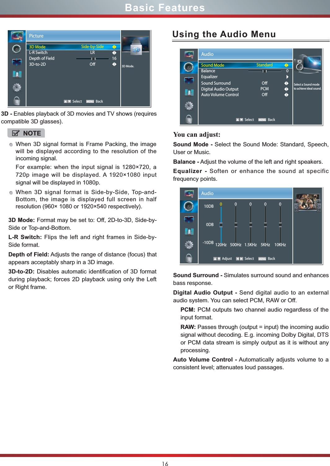 16Basic Features3D - Enables playback of 3D movies and TV shows (requires compatible 3D glasses). 3D Mode: Format may be set to: Off, 2D-to-3D, Side-by-Side or Top-and-Bottom.L-R Switch: Flips the left and right frames in Side-by-Side format.Depth of Field: Adjusts the range of distance (focus) that appears acceptably sharp in a 3D image.3D-to-2D: Disables automatic identification of 3D format during playback; forces 2D playback using only the Left or Right frame.Picture   Select Back3D Mode.3D ModeL-R SwitchDepth of Field3D-to-2DSide-by-SideLRO16NOTEWhen 3D signal format is Frame Packing, the image will be displayed according to the resolution of the incoming signal.For example: when the input signal is 1280×720, a 720p image will be displayed. A 1920×1080 input signal will be displayed in 1080p.When 3D signal format is Side-by-Side, Top-and-Bottom, the image is displayed full screen in half resolution (960× 1080 or 1920×540 respectively).Using the Audio MenuYou can adjust: Sound Mode - Select the Sound Mode: Standard, Speech, User or Music.Balance - Adjust the volume of the left and right speakers.Equalizer - Soften or enhance the sound at specific frequency points.Sound Surround - Simulates surround sound and enhances bass response.Digital Audio Output - Send digital audio to an external audio system. You can select PCM, RAW or Off.PCM: PCM outputs two channel audio regardless of the input format.RAW: Passes through (output = input) the incoming audio signal without decoding. E.g. incoming Dolby Digital, DTS or PCM data stream is simply output as it is without any processing.Auto Volume Control - Automatically adjusts volume to a consistent level; attenuates loud passages.Audio   Select BackStandardOPCMO0Select a Sound mode to achieve ideal sound.Sound ModeBalanceEqualizerSound SurroundDigital Audio OutputAuto Volume ControlAudio Adjust Select Back10DB0DB-10DB0120Hz0500Hz01.5KHz05KHz010KHz