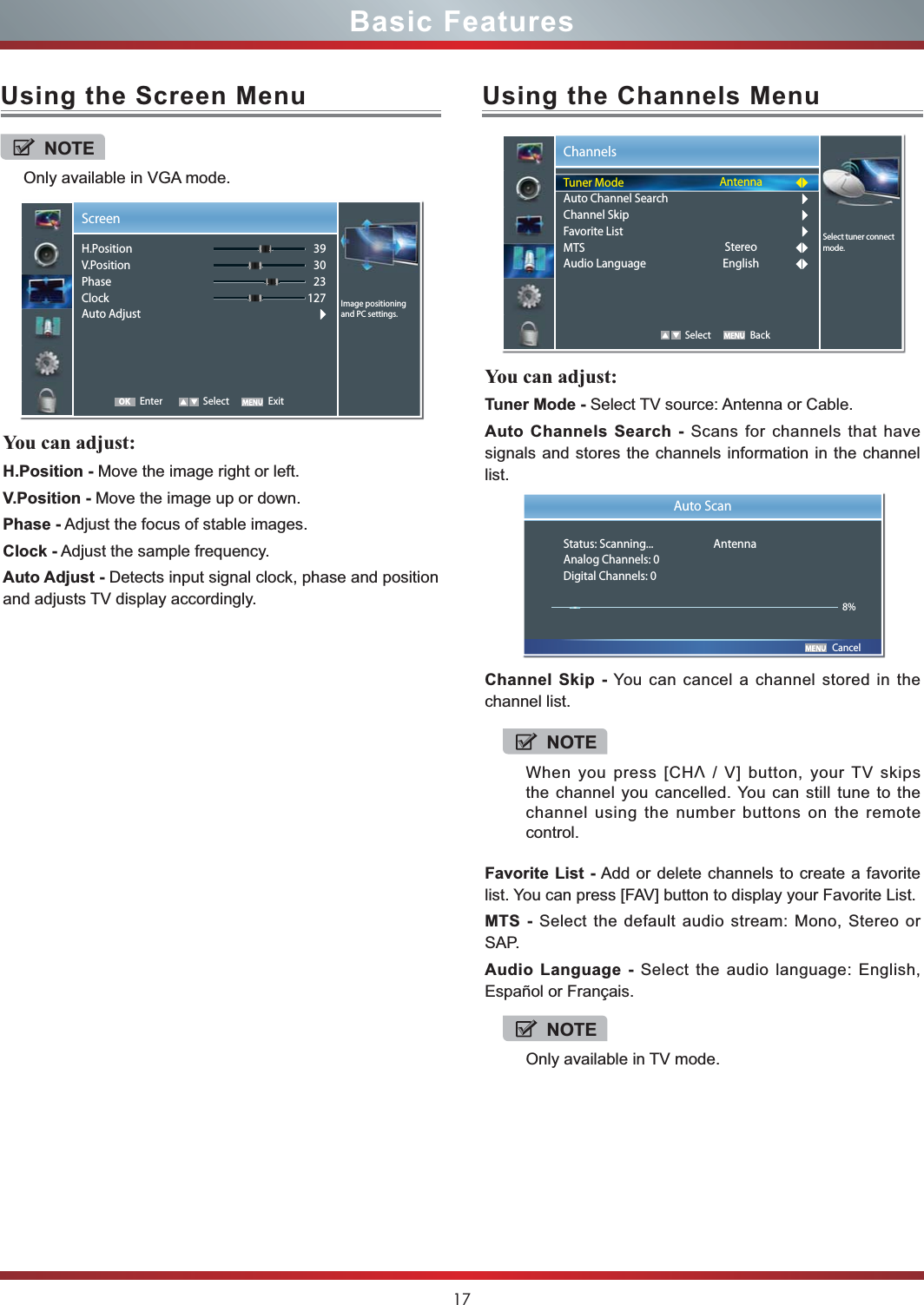 17Basic FeaturesUsing the Screen Menu Using the Channels MenuYou can adjust: H.Position - Move the image right or left.V.Position - Move the image up or down.Phase - Adjust the focus of stable images.Clock - Adjust the sample frequency.Auto Adjust - Detects input signal clock, phase and position and adjusts TV display accordingly.You can adjust: Tuner Mode - Select TV source: Antenna or Cable.Auto Channels Search - Scans for channels that have signals and stores the channels information in the channel list.Channel Skip - You can cancel a channel stored in the channel list.Favorite List - Add or delete channels to create a favorite list. You can press [FAV] button to display your Favorite List.MTS - Select the default audio stream: Mono, Stereo or SAP.Audio Language - Select the audio language: English, Español or Français. NOTEOnly available in VGA mode.Screen Enter Select Exit393023127Image positioning and PC settings.H.PositionV.PositionPhaseClockAuto AdjustOKChannels   Select BackSelect tuner connect mode.Tuner ModeAuto Channel SearchChannel SkipFavorite ListMTSAudio LanguageAntennaStereoEnglish       CancelAuto ScanStatus: Scanning...  AntennaAnalog Channels: 0Digital Channels: 08%NOTEWhen you press [CHV / V] button, your TV skips the channel you cancelled. You can still tune to the channel using the number buttons on the remote control.NOTEOnly available in TV mode.