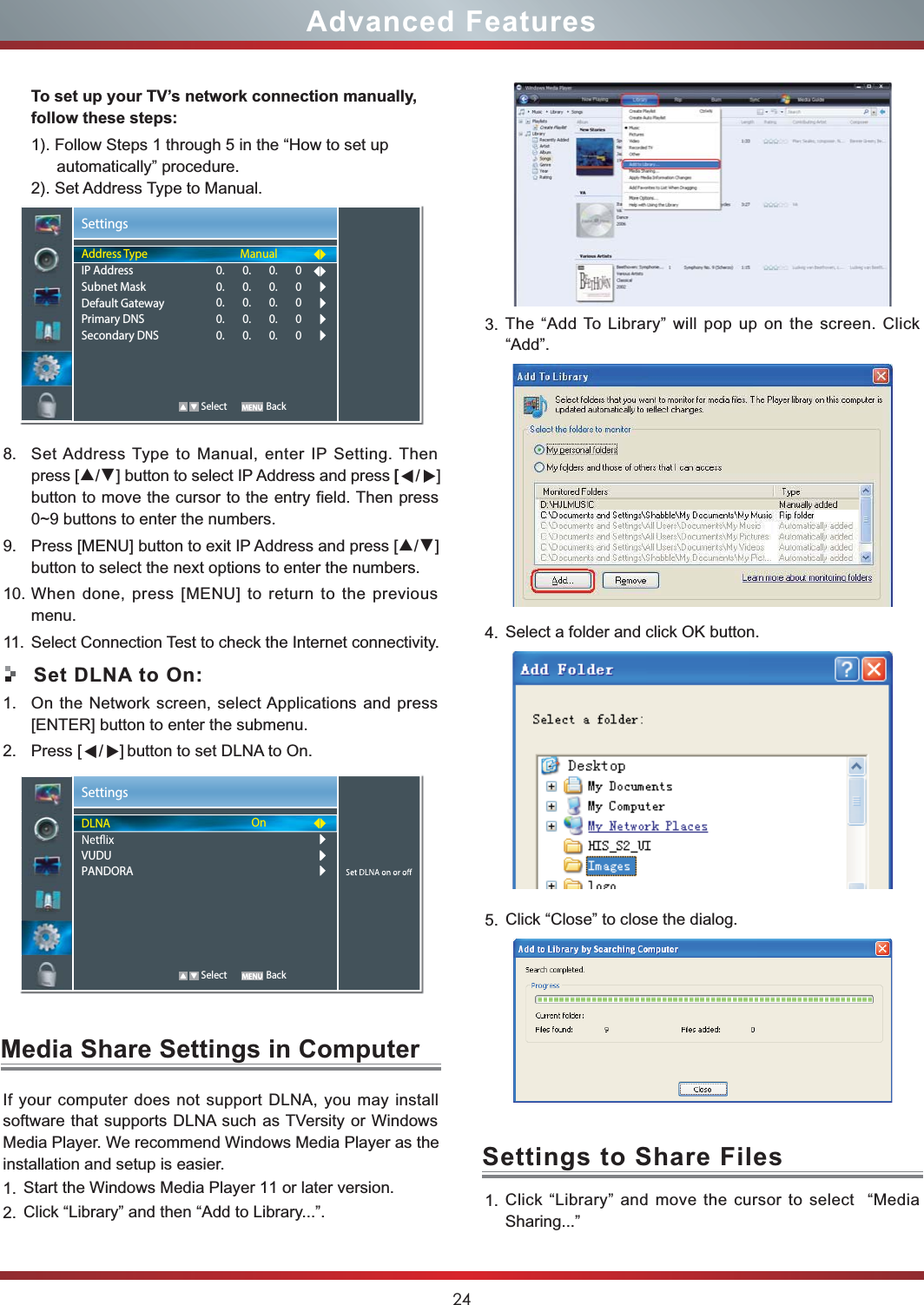 24Advanced FeaturesTo set up your TV’s network connection manually, follow these steps:1). Follow Steps 1 through 5 in the “How to set up automatically” procedure.2). Set Address Type to Manual.8. Set Address Type to Manual, enter IP Setting. Then press [▲/▼] button to select IP Address and press [    button to move the cursor to the entry field. Then press 0~9 buttons to enter the numbers.9. Press [MENU] button to exit IP Address and press [▲/▼] button to select the next options to enter the numbers. 10. When done, press [MENU] to return to the previous menu.11. Select Connection Test to check the Internet connectivity.Set DLNA to On:1. On the Network screen, select Applications and press [ENTER] button to enter the submenu.2. Press            button to set DLNA to On.SettingsDLNAVUDUPANDORAOn   Select BackMedia Share Settings in ComputerSettings to Share FilesIf your computer does not support DLNA, you may install  software that supports DLNA such as TVersity or Windows Media Player. We recommend Windows Media Player as the installation and setup is easier.1. Start the Windows Media Player 11 or later version.2. Click “Library” and then “Add to Library...”.3. The “Add To Library” will pop up on the screen. Click “Add”.4. Select a folder and click OK button.5. Click “Close” to close the dialog.  1. Click “Library” and move the cursor to select  “Media Sharing...”SettingsAddress TypeIP AddressSubnet MaskDefault GatewayPrimary DNSSecondary DNSManual0.       0.       0.       00.       0.       0.       00.       0.       0.       00.       0.       0.       00.       0.       0.       0   Select Back          [▲/▲]                      [▲/▲] 