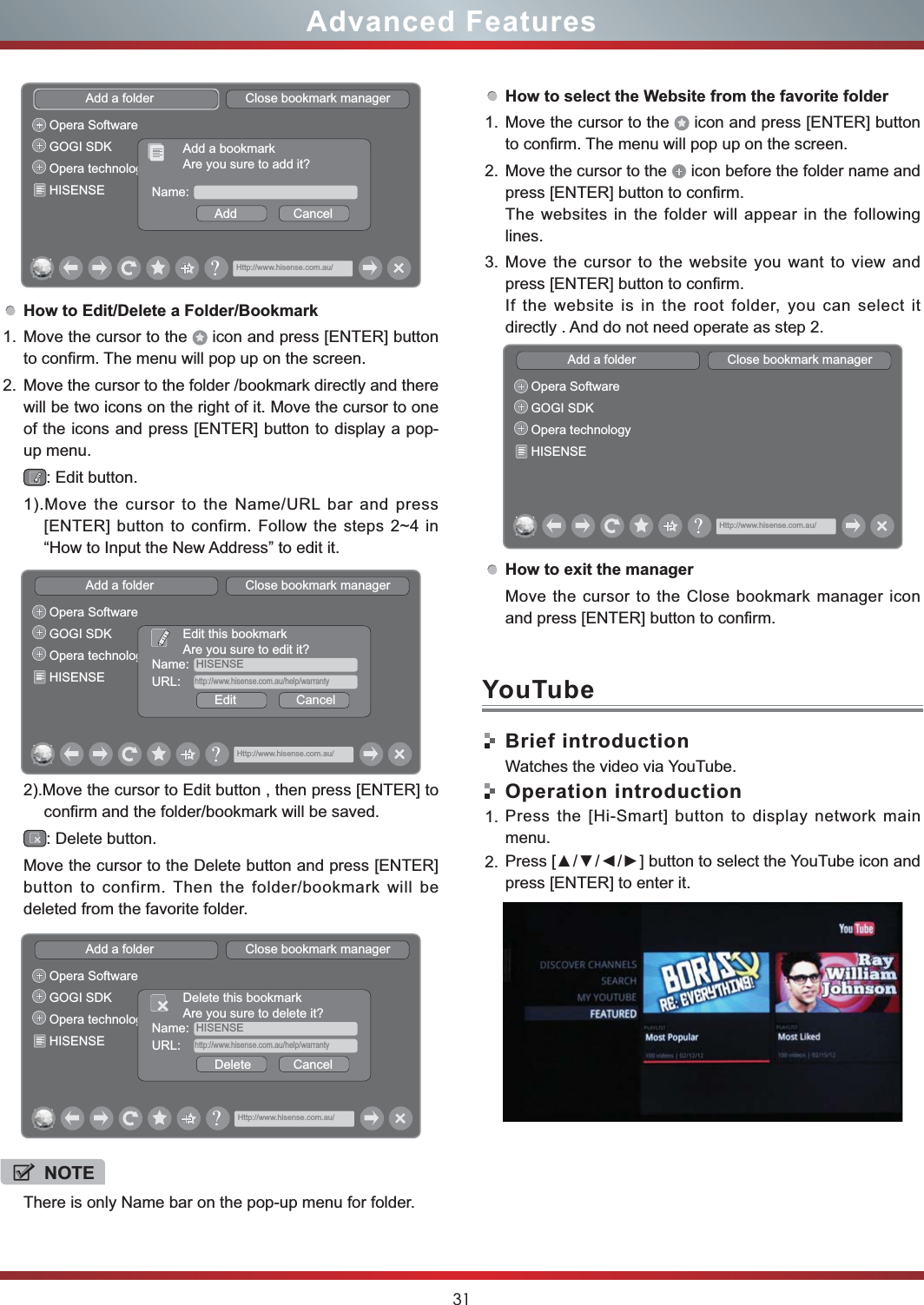 31Advanced FeaturesHow to Edit/Delete a Folder/Bookmark1. Move the cursor to the   icon and press [ENTER] button to confirm. The menu will pop up on the screen.2. Move the cursor to the folder /bookmark directly and there will be two icons on the right of it. Move the cursor to one of the icons and press [ENTER] button to display a pop-up menu.: Edit button.1).Move the cursor to the Name/URL bar and press [ENTER] button to confirm. Follow the steps 2~4 in “How to Input the New Address” to edit it.2).Move the cursor to Edit button , then press [ENTER] to confirm and the folder/bookmark will be saved.: Delete button.Move the cursor to the Delete button and press [ENTER] button to confirm. Then the folder/bookmark will be deleted from the favorite folder.Add a folder                          Close bookmark managerOpera SoftwareGOGI SDKOpera technologyHISENSE Name:Add                CancelAdd a bookmarkAre you sure to add it?Http://www.hisense.com.au/&quot;Add a folder                          Close bookmark managerOpera SoftwareGOGI SDKOpera technologyHISENSEName:  HISENSEEdit                 CancelEdit this bookmarkAre you sure to edit it?URL:    http://www.hisense.com.au/help/warrantyHttp://www.hisense.com.au/&quot;Add a folder                          Close bookmark managerOpera SoftwareGOGI SDKOpera technologyHISENSEName:  HISENSEDelete            CancelDelete this bookmarkAre you sure to delete it?URL:    http://www.hisense.com.au/help/warrantyHttp://www.hisense.com.au/&quot;NOTEThere is only Name bar on the pop-up menu for folder. How to select the Website from the favorite folder1. Move the cursor to the   icon and press [ENTER] button to confirm. The menu will pop up on the screen.2. Move the cursor to the   icon before the folder name and press [ENTER] button to confirm. The websites in the folder will appear in the following lines.3. Move the cursor to the website you want to view and press [ENTER] button to confirm.If the website is in the root folder, you can select it  directly . And do not need operate as step 2.How to exit the managerAdd a folder                          Close bookmark managerOpera SoftwareGOGI SDKOpera technologyHISENSEHttp://www.hisense.com.au/&quot;Move the cursor to the Close bookmark manager icon and press [ENTER] button to confirm.Brief introductionWatches the video via YouTube.Operation introduction1. Press the [Hi-Smart] button to display network main menu.2. press [ENTER] to enter it. YouTube