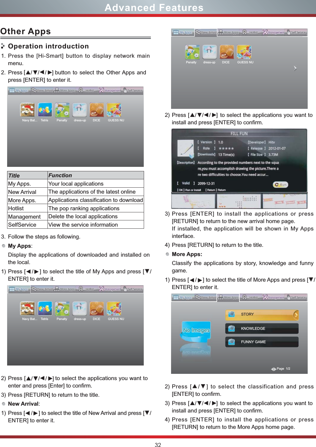 32Advanced Features2) Press                   to select the applications you want to install and press [ENTER] to confirm.3) Press [ENTER] to install the applications or press [RETURN] to return to the new arrival home page.If installed, the application will be shown in My Apps interface.4) Press [RETURN] to return to the title.More Apps:Classify the applications by story, knowledge and funny game.1) Press [    /    ] to select the title of More Apps and press [▼/ENTER] to enter it.2) Press [▲/▼] to select the classification and press [ENTER] to confirm.3) Press                   to select the applications you want to install and press [ENTER] to confirm.4) Press [ENTER] to install the applications or press [RETURN] to return to the More Apps home page.STORYKNOWLEDGEFUNNY GAMEPage  1/2Penalty        dress-up        DICE         GUESS NU  ▼                [ ///]▲▼▼▼                [ ///]▲▼▼▼Operation introduction1. Press the [Hi-Smart] button to display network main menu.2. Press                    button to select the Other Apps and press [ENTER] to enter it.    3. Follow the steps as following.My Apps: Display the applications of downloaded and installed on the local.1) Press [    /    ] to select the title of My Apps and press [▼/ENTER] to enter it.2) Press                     to select the applications you want to enter and press [Enter] to confirm.3) Press [RETURN] to return to the title.New Arrival: 1) Press [    /    ] to select the title of New Arrival and press [▼/ENTER] to enter it.Other AppsTitle FunctionMy Apps. Your local applicationsNew Arrival The applications of the latest onlineMore Apps.  Applications classification to downloadHotlist The pop ranking applicationsManagement Delete the local applications SelfService View the service informationNavy Bat...    Tetris          Penalty        dress-up        DICE         GUESS NUNavy Bat...    Tetris          Penalty        dress-up        DICE         GUESS NU                [ ///]▲▼▼▼                [ ///]▲▼▼▼▼▼▼