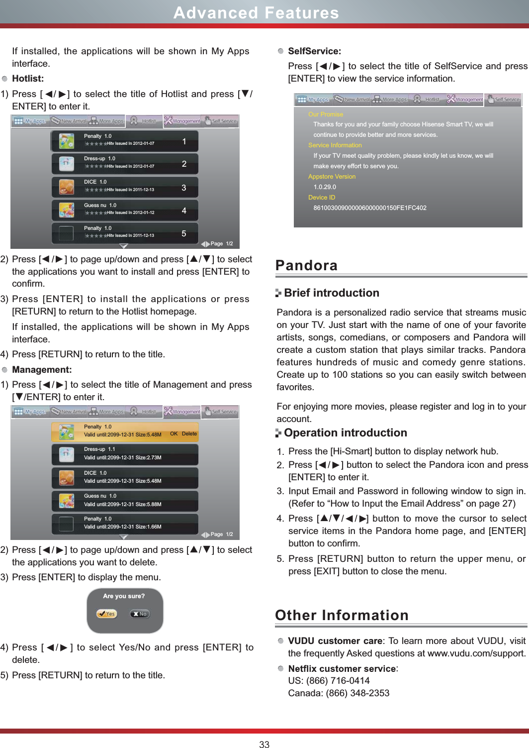 33Advanced FeaturesSelfService:Press [    /    ] to select the title of SelfService and press [ENTER] to view the service information.VUDU customer care: To learn more about VUDU, visit the frequently Asked questions at www.vudu.com/support.: US: (866) 716-0414 Canada: (866) 348-2353Other InformationOur Promise   Thanks for you and your family choose Hisense Smart TV, we will   continue to provide better and more services.Service Information   If your TV meet quality problem, please kindly let us know, we will   make every effort to serve you.Appstore Version   1.0.29.0Device ID   861003009000006000000150FE1FC402▼▼▼If installed, the applications will be shown in My Apps interface.Hotlist:1) Press [    /    ] to select the title of Hotlist and press [▼/ENTER] to enter it.2) Press [    /    ] to page up/down and press [▲/▼] to select the applications you want to install and press [ENTER] to confirm.3) Press [ENTER] to install the applications or press [RETURN] to return to the Hotlist homepage.If installed, the applications will be shown in My Apps interface.4) Press [RETURN] to return to the title.Management:1) Press [    /    ] to select the title of Management and press [▼/ENTER] to enter it.2) Press [    /    ] to page up/down and press [▲/▼] to select the applications you want to delete.3) Press [ENTER] to display the menu.4) Press [    /    ] to select Yes/No and press [ENTER] to delete.5) Press [RETURN] to return to the title.Are you sure?Penalty  1.0                 Hitv Issued In 2012-01-07                        1Dress-up  1.0                 Hitv Issued In 2012-01-07                        2DICE  1.0                 Hitv Issued In 2011-12-13                        3Guess nu  1.0                 Hitv Issued In 2012-01-12                        4Penalty  1.0                 Hitv Issued In 2011-12-13                        5Page  1/2Dress-up  1.1Valid until:2099-12-31 Size:2.73M                   DICE  1.0Valid until:2099-12-31 Size:5.48M                         Guess nu  1.0Valid until:2099-12-31 Size:5.88M                         Penalty  1.0Valid until:2099-12-31 Size:1.66M                         Page  1/2Penalty  1.0Valid until:2099-12-31 Size:5.48M                          OK   Delete▼▼▼▼▼▼▼▼Pandora is a personalized radio service that streams music on your TV. Just start with the name of one of your favorite artists, songs, comedians, or composers and Pandora will create a custom station that plays similar tracks. Pandora features hundreds of music and comedy genre stations. Create up to 100 stations so you can easily switch between favorites.For enjoying more movies, please register and log in to your account.1. Press the [Hi-Smart] button to display network hub.2. Press           ] button to select the Pandora icon and press [ENTER] to enter it. 3. Input Email and Password in following window to sign in. (Refer to “How to Input the Email Address” on page 27)4. Press [▲/▼/        ] button to move the cursor to select service items in the Pandora home page, and [ENTER] button to confirm.5. Press [RETURN] button to return the upper menu, or press [EXIT] button to close the menu.PandoraBrief introductionOperation introduction[    /     ▼　▼ / ▼　▼