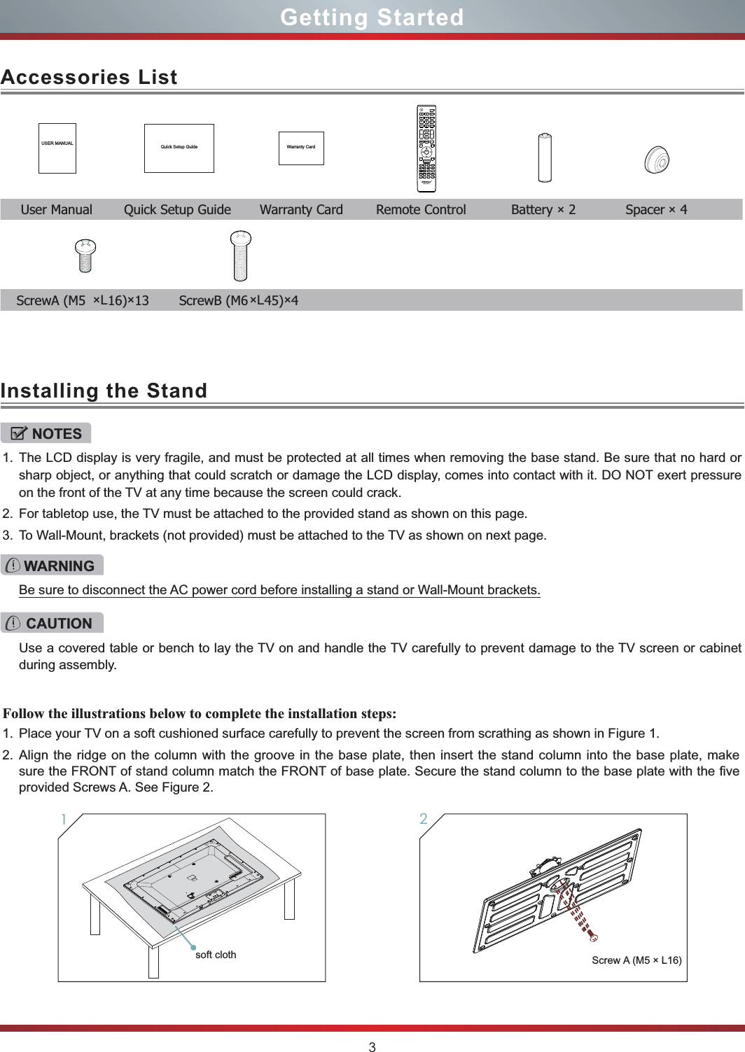 3Getting StartedAccessories ListInstalling the StandUSER MANUAL Quick Setup Guide Warranty Card  User Manual  Quick Setup Guide  Warranty Card  Remote Control  Battery × 2  Spacer × 4NOTES1. The LCD display is very fragile, and must be protected at all times when removing the base stand. Be sure that no hard or sharp object, or anything that could scratch or damage the LCD display, comes into contact with it. DO NOT exert pressure on the front of the TV at any time because the screen could crack.2. For tabletop use, the TV must be attached to the provided stand as shown on this page.3. To Wall-Mount, brackets (not provided) must be attached to the TV as shown on next page.Follow the illustrations below to complete the installation steps:1. Place your TV on a soft cushioned surface carefully to prevent the screen from scrathing as shown in Figure 1.2. Align the ridge on the column with the groove in the base plate, then insert the stand column into the base plate, make sure the FRONT of stand column match the FRONT of base plate. Secure the stand column to the base plate with the five provided Screws A. See Figure 2.WARNINGBe sure to disconnect the AC power cord before installing a stand or Wall-Mount brackets.CAUTIONUse a covered table or bench to lay the TV on and handle the TV carefully to prevent damage to the TV screen or cabinet during assembly.Screw A  (M5 × L16)1   ScrewA (M5 ×L16)×13 ScrewB (M6×L45)×42EN-33921AMMTTSS//SSAAPPDDIISSPPLLAAYYSSOOUUNNDDMMUUTTEECCCCDDEEXXIITTCCOOMMPPOONNEENNTTHHDDMMIIRREETTUURRNNGGUUIIDDEEMMEENNUUHHii--DDMMPPVVGGAA-IINNPPUUTTPPIICCTTUURREE33DDLLAASSTTFFAAVV®Hii--SmmaarrttAASSPPEECCTTSSLLEEEEPPEENNTTEERRsoft cloth