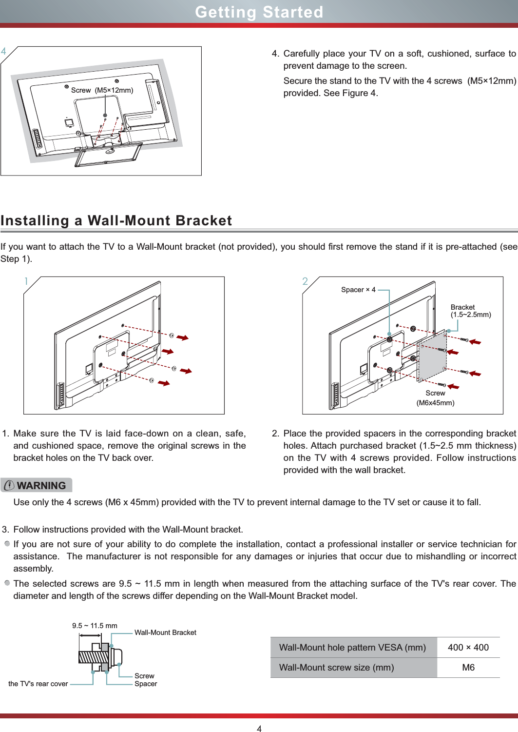 4Getting StartedInstalling a Wall-Mount Bracket4. Carefully place your TV on a soft, cushioned, surface to prevent damage to the screen.Secure the stand to the TV with the 4 screws  (M5×12mm) provided. See Figure 4.4Screw  (M5×12mm)If you want to attach the TV to a Wall-Mount bracket (not provided), you should first remove the stand if it is pre-attached (see Step 1).1. Make sure the TV is laid face-down on a clean, safe, and cushioned space, remove the original screws in the bracket holes on the TV back over.3. Follow instructions provided with the Wall-Mount bracket.If you are not sure of your ability to do complete the installation, contact a professional installer or service technician for assistance.  The manufacturer is not responsible for any damages or injuries that occur due to mishandling or incorrect assembly.The selected screws are 9.5 ~ 11.5 mm in length when measured from the attaching surface of the TV&apos;s rear cover. The diameter and length of the screws differ depending on the Wall-Mount Bracket model.2. Place the provided spacers in the corresponding bracket  holes. Attach purchased bracket (1.5~2.5 mm thickness) on the TV with 4 screws provided. Follow instructions provided with the wall bracket.1WARNINGUse only the 4 screws (M6 x 45mm) provided with the TV to prevent internal damage to the TV set or cause it to fall.Wall-Mount Bracket9.5 ~ 11.5 mmScrewSpacerthe TV&apos;s rear coverWall-Mount hole pattern VESA (mm) 400 × 400Wall-Mount screw size (mm) M6Screw(M6x45mm)2Spacer × 4Bracket(1.5~2.5mm)