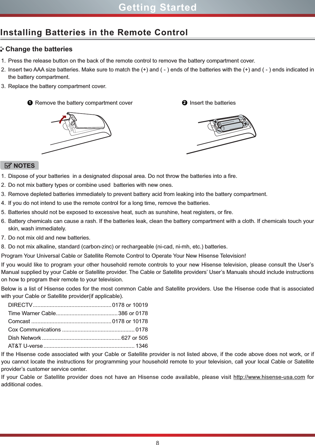 8Installing Batteries in the Remote ControlGetting Started1. Press the release button on the back of the remote control to remove the battery compartment cover.2. Insert two AAA size batteries. Make sure to match the (+) and ( - ) ends of the batteries with the (+) and ( - ) ends indicated in the battery compartment.3. Replace the battery compartment cover.NOTES1. Dispose of your batteries  in a designated disposal area. Do not throw the batteries into a fire.2. Do not mix battery types or combine used  batteries with new ones.3. Remove depleted batteries immediately to prevent battery acid from leaking into the battery compartment.4. If you do not intend to use the remote control for a long time, remove the batteries.5. Batteries should not be exposed to excessive heat, such as sunshine, heat registers, or fire.6. Battery chemicals can cause a rash. If the batteries leak, clean the battery compartment with a cloth. If chemicals touch your skin, wash immediately.7. Do not mix old and new batteries.8. Do not mix alkaline, standard (carbon-zinc) or rechargeable (ni-cad, ni-mh, etc.) batteries.Program Your Universal Cable or Satellite Remote Control to Operate Your New Hisense Television!If you would like to program your other household remote controls to your new Hisense television, please consult the User’s Manual supplied by your Cable or Satellite provider. The Cable or Satellite providers’ User’s Manuals should include instructions on how to program their remote to your television.Below is a list of Hisense codes for the most common Cable and Satellite providers. Use the Hisense code that is associated with your Cable or Satellite provider(if applicable).DIRECTV................................................... 0178 or 10019Time Warner Cable........................................386 or 0178Comcast ....................................................0178 or 10178Cox Communications ............................................... 0178Dish Network ...................................................627 or 505AT&amp;T U-verse ........................................................... 1346If the Hisense code associated with your Cable or Satellite provider is not listed above, if the code above does not work, or if you cannot locate the instructions for programming your household remote to your television, call your local Cable or Satellite provider’s customer service center.If your Cable or Satellite provider does not have an Hisense code available, please visit http://www.hisense-usa.com for additional codes.Change the batteries1Remove the battery compartment cover 2Insert the batteries