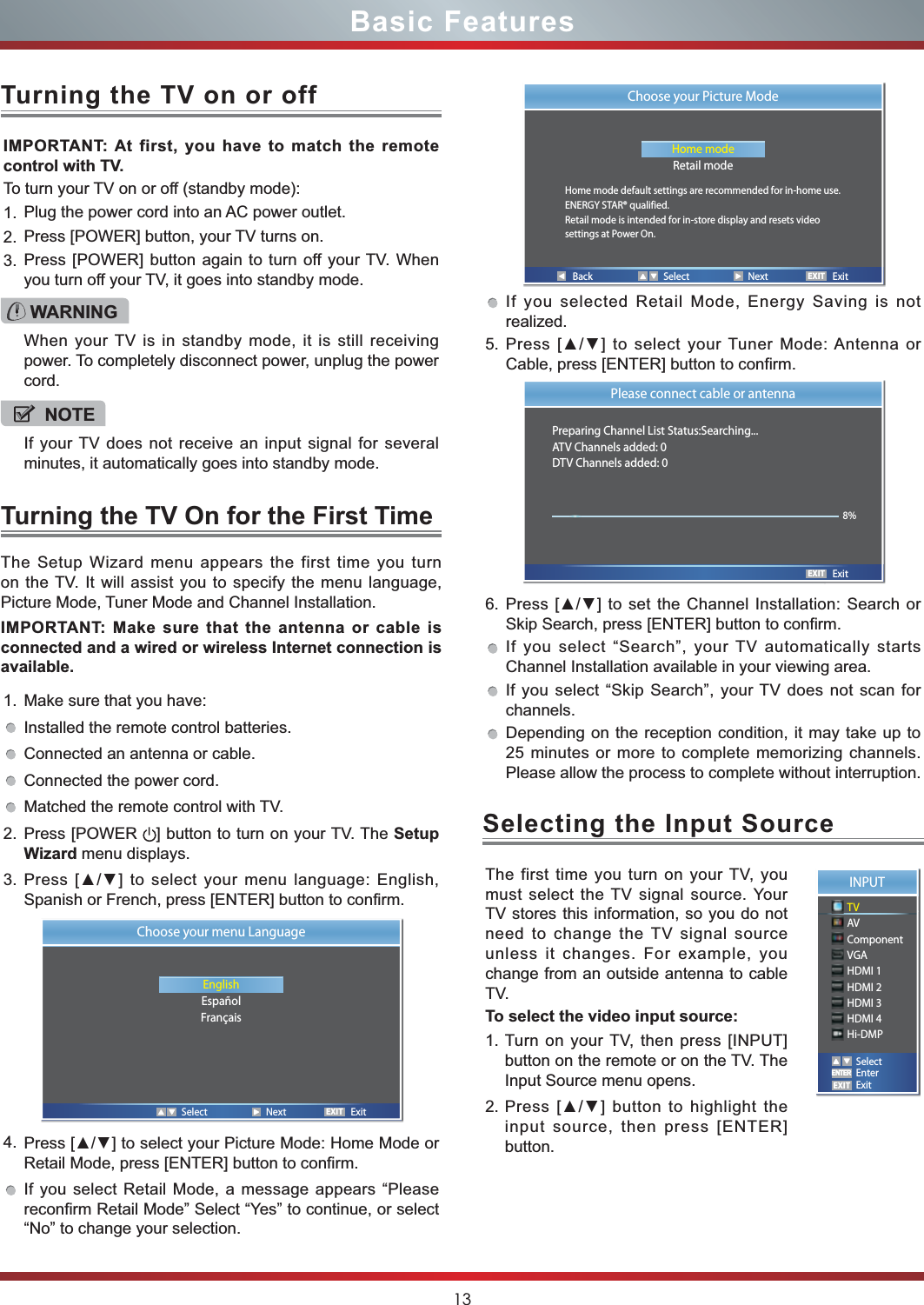 13Basic Features1. Make sure that you have: Installed the remote control batteries.Connected an antenna or cable.Connected the power cord.Matched the remote control with TV.2. Press [POWER  ] button to turn on your TV. The SetupWizard menu displays.3. Press [ŸŸ] to select your menu language: English, Spanish or French, press [ENTER] button to confirm. 4. Press [ŸŸ] to select your Picture Mode: Home Mode or Retail Mode, press [ENTER] button to confirm. If you select Retail Mode, a message appears “Please reconfirm Retail Mode” Select “Yes” to continue, or select “No” to change your selection.IMPORTANT: At first, you have to match the remote control with TV.To turn your TV on or off (standby mode):1. Plug the power cord into an AC power outlet.2. Press [POWER] button, your TV turns on. 3. Press [POWER] button again to turn off your TV. When you turn off your TV, it goes into standby mode.The Setup Wizard menu appears the first time you turn on the TV. It will assist you to specify the menu language, Picture Mode, Tuner Mode and Channel Installation.IMPORTANT: Make sure that the antenna or cable is connected and a wired or wireless Internet connection is available.Turning the TV On for the First TimeTurning the TV on or offIf you selected Retail Mode, Energy Saving is not realized.5. Press [ŸŸ] to select your Tuner Mode: Antenna or Cable, press [ENTER] button to confirm. 6. Press [ŸŸ] to set the Channel Installation: Search or Skip Search, press [ENTER] button to confirm. If you select “Search”, your TV automatically starts Channel Installation available in your viewing area. If you select “Skip Search”, your TV does not scan for channels.Depending on the reception condition, it may take up to 25 minutes or more to complete memorizing channels. Please allow the process to complete without interruption.WARNINGWhen your TV is in standby mode, it is still receiving power. To completely disconnect power, unplug the power cord.NOTEIf your TV does not receive an input signal for several minutes, it automatically goes into standby mode.EXITChoose your menu LanguageEnglishEspañolFrançaisSelect Next ExitEXITPlease connect cable or antennaPreparing Channel List Status:Searching...ATV Channels added: 0DTV Channels added: 0   Exit8%The first time you turn on your TV, you must select the TV signal source. Your TV stores this information, so you do not need to change the TV signal source unless it changes. For example, you change from an outside antenna to cable TV.To select the video input source:1. Turn on your TV, then press [INPUT] button on the remote or on the TV. The Input Source menu opens.2. Press [ŸŸ] button to highlight the input source, then press [ENTER] button.Selecting the Input SourceBack Select Next ExitEXITChoose your Picture ModeHome modeRetail modeHome mode default settings are recommended for in-home use.ENERGY STAR® qualified.Retail mode is intended for in-store display and resets videosettings at Power On.INPUTTVAVComponentVGAHDMI 1HDMI 2HDMI 3HDMI 4Hi-DMPEXITSelectEnterExitENTER