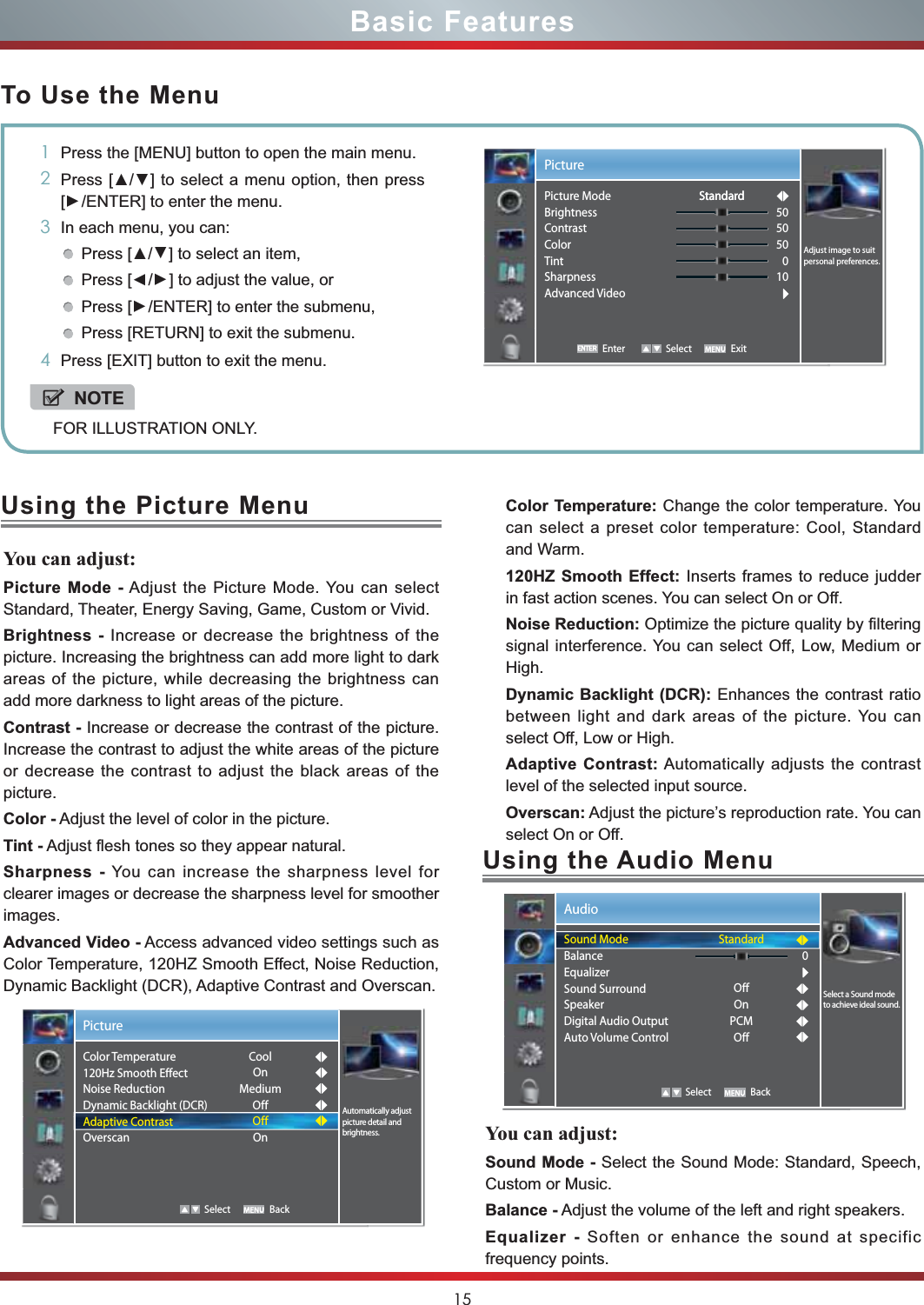 15Basic FeaturesTo Use the Menu1Press the [MENU] button to open the main menu.23UHVV&gt;ŸŸ] to select a menu option, then press [Ÿ/ENTER] to enter the menu.3In each menu, you can: 3UHVV&gt;ŸŸ] to select an item, Press [Ÿ/Ÿ] to adjust the value, orPress [Ÿ/ENTER] to enter the submenu, Press [RETURN] to exit the submenu. 4Press [EXIT] button to exit the menu.NOTEFOR ILLUSTRATION ONLY.Using the Picture MenuYou can adjust:Picture Mode - Adjust the Picture Mode. You can select Standard, Theater, Energy Saving, Game, Custom or Vivid.Brightness - Increase or decrease the brightness of the picture. Increasing the brightness can add more light to dark areas of the picture, while decreasing the brightness can add more darkness to light areas of the picture.Contrast - Increase or decrease the contrast of the picture. Increase the contrast to adjust the white areas of the picture or decrease the contrast to adjust the black areas of the picture.Color - Adjust the level of color in the picture.Tint - Adjust flesh tones so they appear natural.Sharpness - You can increase the sharpness level for clearer images or decrease the sharpness level for smoother images.Advanced Video - Access advanced video settings such as Color Temperature, 120HZ Smooth Effect, Noise Reduction, Dynamic Backlight (DCR), Adaptive Contrast and Overscan.Color Temperature: Change the color temperature. You can select a preset color temperature: Cool, Standard and Warm.120HZ Smooth Effect: Inserts frames to reduce judder in fast action scenes. You can select On or Off.Noise Reduction: Optimize the picture quality by filtering signal interference. You can select Off, Low, Medium or High.Dynamic Backlight (DCR): Enhances the contrast ratio between light and dark areas of the picture. You can select Off, Low or High.Adaptive Contrast: Automatically adjusts the contrast level of the selected input source.Overscan: Adjust the picture’s reproduction rate. You can select On or Off.Enter Select ExitPictureAdjust image to suit personal preferences.Picture ModeBrightnessContrastColorTintSharpnessAdvanced Video505050010StandardStandardUsing the Audio MenuYou can adjust:Sound Mode - Select the Sound Mode: Standard, Speech, Custom or Music.Balance - Adjust the volume of the left and right speakers.Equalizer - Soften or enhance the sound at specific frequency points.Audio   Select BackStandardOffOnPCMOff0Select a Sound mode to achieve ideal sound.Sound ModeBalanceEqualizerSound SurroundSpeakerDigital Audio OutputAuto Volume ControlPicture   Select BackAutomatically adjust picture detail and brightness.Color Temperature120Hz Smooth EffectNoise ReductionDynamic Backlight (DCR)Adaptive ContrastOverscanCoolOnMediumOffOffOn