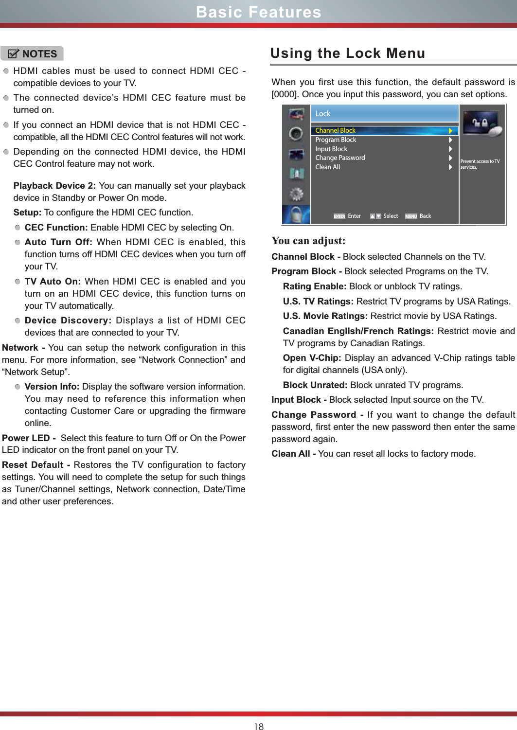 18Basic FeaturesUsing the Lock MenuWhen you first use this function, the default password is [0000]. Once you input this password, you can set options.You can adjust:Channel Block - Block selected Channels on the TV.Program Block - Block selected Programs on the TV.Rating Enable: Block or unblock TV ratings.U.S. TV Ratings: Restrict TV programs by USA Ratings.U.S. Movie Ratings: Restrict movie by USA Ratings.Canadian English/French Ratings: Restrict movie and TV programs by Canadian Ratings.Open V-Chip: Display an advanced V-Chip ratings table for digital channels (USA only).Block Unrated: Block unrated TV programs.Input Block - Block selected Input source on the TV.Change Password - If you want to change the default password, first enter the new password then enter the same password again.Clean All - You can reset all locks to factory mode.NOTESHDMI cables must be used to connect HDMI CEC - compatible devices to your TV.The connected device’s HDMI CEC feature must be turned on.If you connect an HDMI device that is not HDMI CEC - compatible, all the HDMI CEC Control features will not work.Depending on the connected HDMI device, the HDMI CEC Control feature may not work.Playback Device 2: You can manually set your playback device in Standby or Power On mode.Setup: To configure the HDMI CEC function.CEC Function: Enable HDMI CEC by selecting On.Auto Turn Off: When HDMI CEC is enabled, this function turns off HDMI CEC devices when you turn off your TV.TV Auto On: When HDMI CEC is enabled and you turn on an HDMI CEC device, this function turns on your TV automatically.Device Discovery: Displays a list of HDMI CEC devices that are connected to your TV.Network - You can setup the network configuration in this menu. For more information, see “Network Connection” and “Network Setup”.Version Info: Display the software version information. You may need to reference this information when contacting Customer Care or upgrading the firmware online.Power LED -  Select this feature to turn Off or On the Power LED indicator on the front panel on your TV.Reset Default - Restores the TV configuration to factory settings. You will need to complete the setup for such things as Tuner/Channel settings, Network connection, Date/Time and other user preferences.LockEnter Select BackPrevent access to TV services.Channel BlockProgram BlockInput BlockChange PasswordClean All