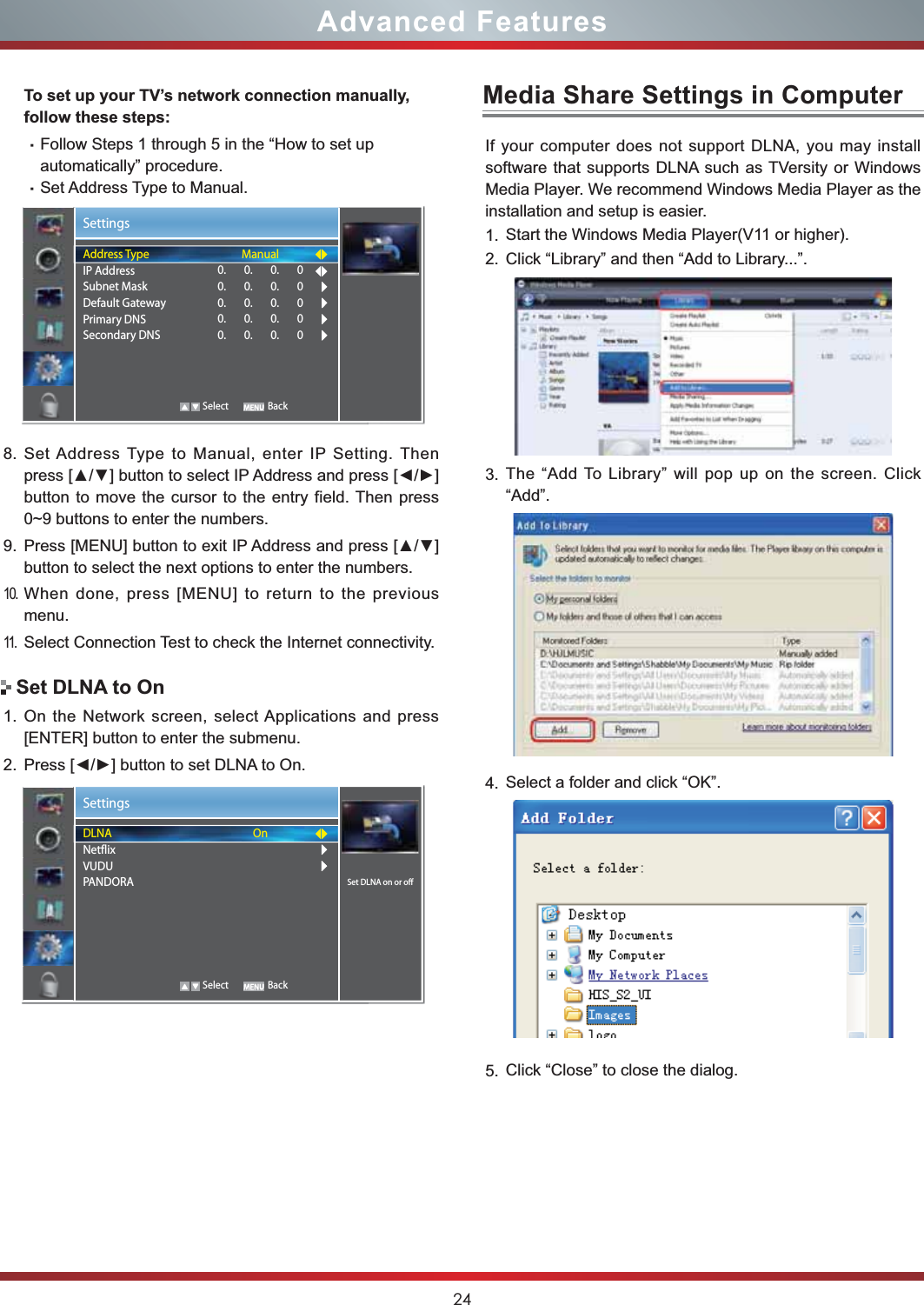 24Advanced FeaturesTo set up your TV’s network connection manually, follow these steps:gFollow Steps 1 through 5 in the “How to set up automatically” procedure.gSet Address Type to Manual.8. Set Address Type to Manual, enter IP Setting. Then SUHVV&gt;Ÿź@EXWWRQWRVHOHFW,3$GGUHVVDQGSUHVV&gt;ŻŹ@button to move the cursor to the entry field. Then press 0~9 buttons to enter the numbers.9. 3UHVV&gt;0(18@EXWWRQWRH[LW,3$GGUHVVDQGSUHVV&gt;Ÿź@button to select the next options to enter the numbers. 10.When done, press [MENU] to return to the previous menu.11.Select Connection Test to check the Internet connectivity.1. On the Network screen, select Applications and press [ENTER] button to enter the submenu.2. 3UHVV&gt;ŻŹ@EXWWRQWRVHW&apos;/1$WR2QSet DLNA to OnMedia Share Settings in ComputerIf your computer does not support DLNA, you may install  software that supports DLNA such as TVersity or Windows Media Player. We recommend Windows Media Player as the installation and setup is easier.1. Start the Windows Media Player(V11 or higher).2. Click “Library” and then “Add to Library...”.3. The “Add To Library” will pop up on the screen. Click “Add”.4. Select a folder and click “OK”.5. Click “Close” to close the dialog.SettingsAddress TypeIP AddressSubnet MaskDefault GatewayPrimary DNSSecondary DNSManual0.       0.       0.       00.       0.       0.       00.       0.       0.       00.       0.       0.       00.       0.       0.       0   Select BackSettingsSet DLNA on or offDLNANetflixVUDUPANDORAOn   Select Back