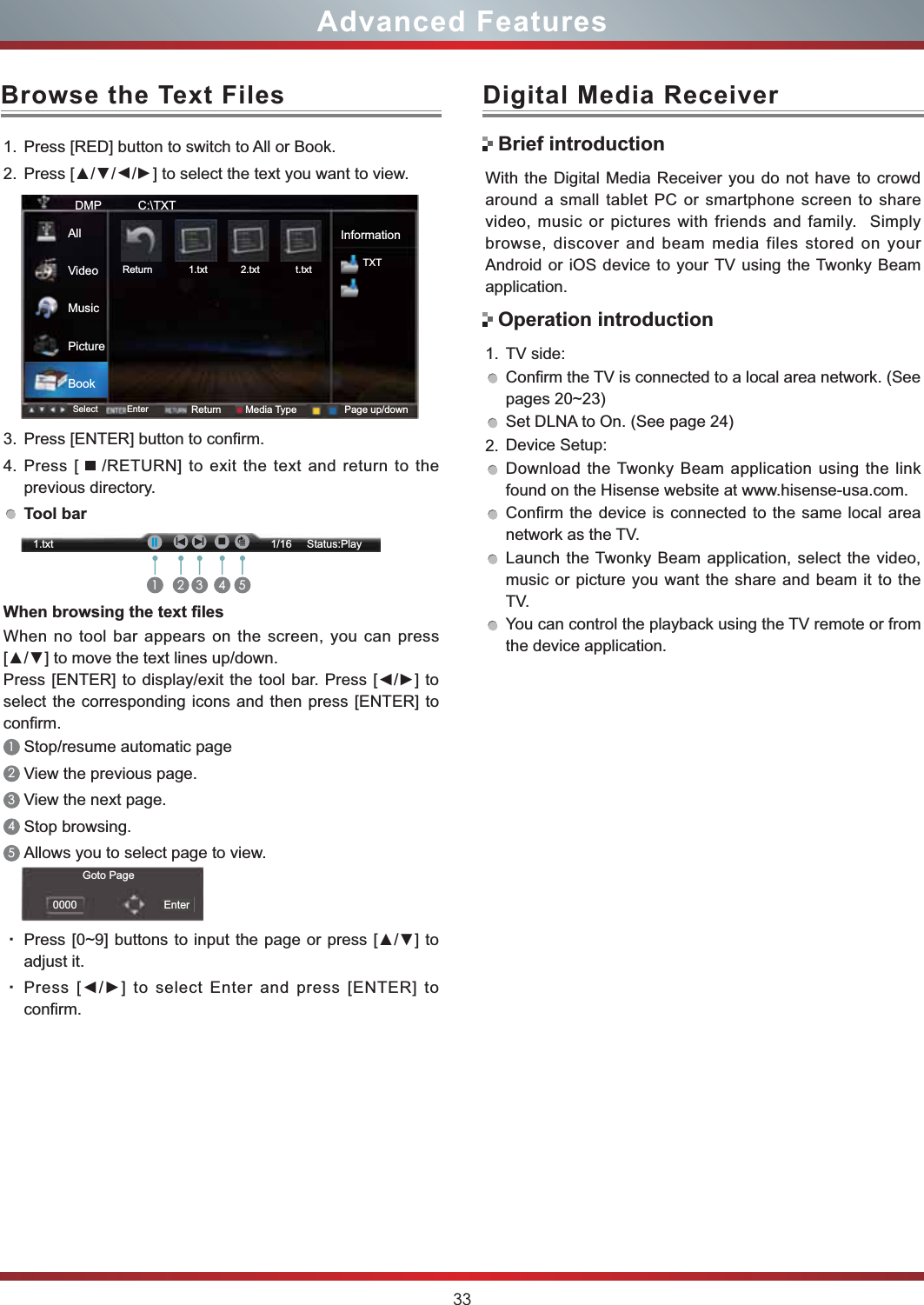 33Advanced FeaturesBrowse the Text Files1. Press [RED] button to switch to All or Book.2. 3UHVV&gt;ŸŸ/Ÿ/Ÿ] to select the text you want to view.3. Press [ENTER] button to confirm.4. Press [   /RETURN] to exit the text and return to the previous directory.Tool bar:KHQEURZVLQJWKHWH[W¿OHVWhen no tool bar appears on the screen, you can press &gt;Ÿź@WRPRYHWKHWH[WOLQHVXSGRZQ3UHVV&gt;(17(5@WRGLVSOD\H[LW WKHWRROEDU3UHVV&gt;ŻŹ@WRselect the corresponding icons and then press [ENTER] to confirm.1Stop/resume automatic page 2View the previous page. 3View the next page. 4Stop browsing.5Allows you to select page to view.g3UHVV&gt;a@EXWWRQVWR LQSXWWKHSDJHRUSUHVV&gt;Ÿź@WRadjust it.g3UHVV&gt;ŻŹ@WRVHOHFW (QWHUDQGSUHVV&gt;(17(5@WRconfirm.DMP           C:\TXTInformationTXTSelect Enter Return Media Type Page up/downReturn             1.txt            2.txt             t.txtAllVideoMusicPictureBookGoto Page0000 Enter1.txt                                                                        1/16     Status:PlayIḬII1 2 3 4 5With the Digital Media Receiver you do not have to crowd around a small tablet PC or smartphone screen to share video, music or pictures with friends and family.  Simply browse, discover and beam media files stored on your Android or iOS device to your TV using the Twonky Beam application.1. TV side:Confirm the TV is connected to a local area network. (See pages 20~23)Set DLNA to On. (See page 24)2. Device Setup:Download the Twonky Beam application using the link found on the Hisense website at www.hisense-usa.com.Confirm the device is connected to the same local area network as the TV.Launch the Twonky Beam application, select the video, music or picture you want the share and beam it to the TV.You can control the playback using the TV remote or from the device application.Digital Media ReceiverBrief introductionOperation introduction