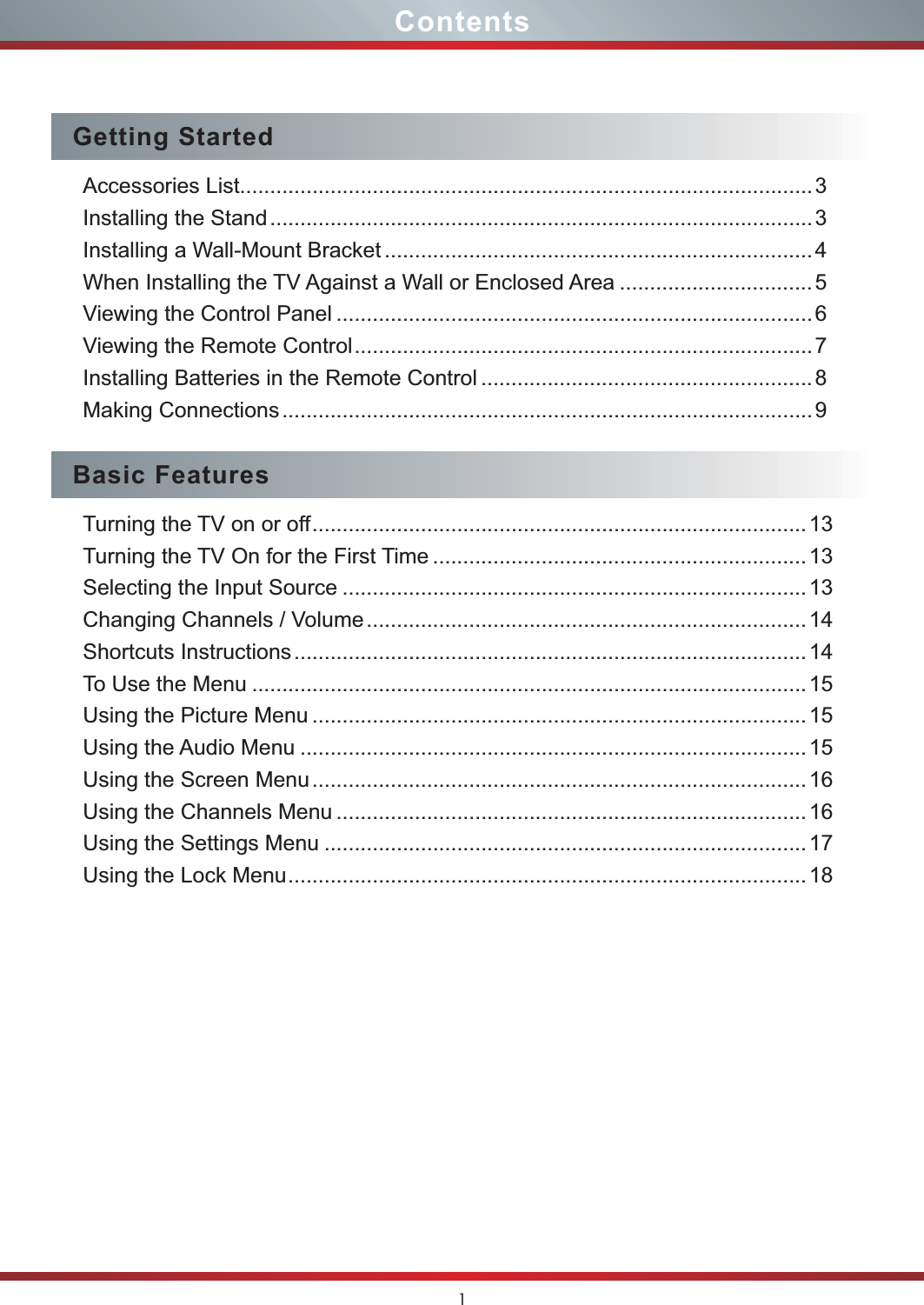 1ContentsGetting StartedAccessories List...............................................................................................3Installing the Stand..........................................................................................3Installing a Wall-Mount Bracket .......................................................................4When Installing the TV Against a Wall or Enclosed Area ................................5Viewing the Control Panel ............................................................................... 6Viewing the Remote Control............................................................................ 7Installing Batteries in the Remote Control ....................................................... 8Making Connections........................................................................................9Basic FeaturesTurning the TV on or off..................................................................................13Turning the TV On for the First Time ..............................................................13Selecting the Input Source .............................................................................13Changing Channels / Volume.........................................................................14Shortcuts Instructions.....................................................................................14To Use the Menu ............................................................................................15Using the Picture Menu ..................................................................................15Using the Audio Menu ....................................................................................15Using the Screen Menu..................................................................................16Using the Channels Menu .............................................................................. 16Using the Settings Menu ................................................................................17Using the Lock Menu......................................................................................18