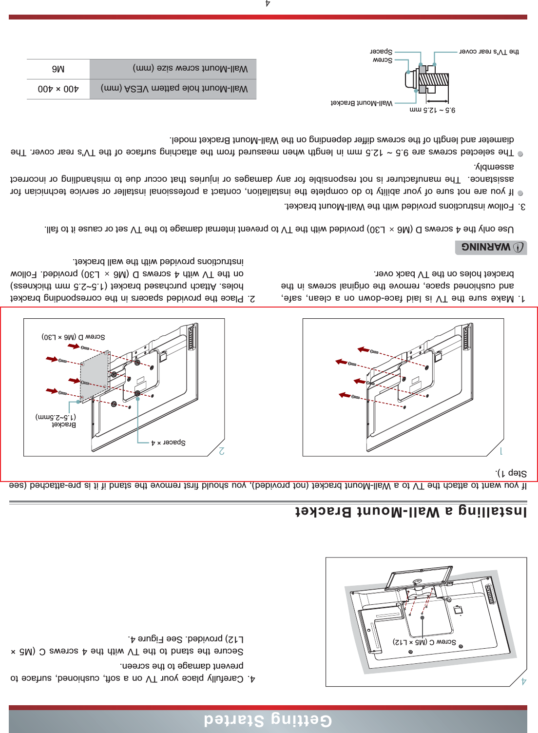 4Getting StartedInstalling a Wall-Mount Bracket4. Carefully place your TV on a soft, cushioned, surface to prevent damage to the screen.Secure the stand to the TV with the 4 screws C (M5 × L12) provided. See Figure 4.4Screw C (M5 × L12)If you want to attach the TV to a Wall-Mount bracket (not provided), you should first remove the stand if it is pre-attached (see Step 1).1. Make sure the TV is laid face-down on a clean, safe, and cushioned space, remove the original screws in the bracket holes on the TV back over.3. Follow instructions provided with the Wall-Mount bracket.If you are not sure of your ability to do complete the installation, contact a professional installer or service technician for assistance.  The manufacturer is not responsible for any damages or injuries that occur due to mishandling or incorrect assembly.The selected screws are 9.5 ~ 12.5 mm in length when measured from the attaching surface of the TV&apos;s rear cover. The diameter and length of the screws differ depending on the Wall-Mount Bracket model.2. Place the provided spacers in the corresponding bracket  holes. Attach purchased bracket (1.5~2.5 mm thickness) on the TV with 4 screws D (M6 × L30) provided. Follow instructions provided with the wall bracket.1WARNINGUse only the 4 screws D (M6 × L30) provided with the TV to prevent internal damage to the TV set or cause it to fall.Wall-Mount Bracket9.5 ~ 12.5 mmScrewSpacerthe TV&apos;s rear coverWall-Mount hole pattern VESA (mm) 400 × 400Wall-Mount screw size (mm) M6Screw D (M6 × L30)2Spacer × 4Bracket  (1.5~2.5mm)