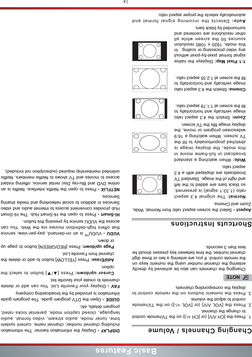 14Basic FeaturesAspect - Select the screen aspect ratio from Normal, Wide, Zoom and Cinema.Normal: The original 4:3 aspect ratio (1.33:1 signal) is preserved, so black bars are added to the left and right of the image. Standard TV broadcasts are displayed with a 4:3 aspect ratio.Wide: When watching a standard broadcast or full-frame movie in this mode, the display image is stretched proportionately to fill the TV screen. When watching a 16:9 widescreen program or movie, the display image fills the TV screen.Zoom: Stretch the 4:3 aspect ratio image vertically and horizontally to fill the screen at 1:1.78 aspect ratio.Cinema: Stretch the 4:3 aspect ratio image vertically and horizontally to fill the screen at 1:2.35 aspect ratio. 1:1 Pixel Map: Displays the native signal format pixel-by-pixel without any video processing or scaling.  In this mode, 1920 x 1080 resolution sources fill the screen while all other resolutions are centered and surrounded by black bars. Auto: Detects the incoming signal format and automatically selects the proper aspect ratio.Shortcuts InstructionsDISPLAY - Display the information banner. The information including channel number, channel name, current system time, tuner mode, audio stream, video format, audio language, closed caption mode, parental locks rated, program details, etc.GUIDE - Open the DTV program guide. The program guide information is provided by the broadcasting company.FAV - Display your Favorite List. You can add or delete channels to create your favorite list. Cursor up/down: Press [] button to select the option.Add/Erase: Press [YELLOW] button to add or delete the channel from Favorite List.Page up/down: Press [RED/GREEN] button to page up or down. VUDU - VUDUTM is an on-demand, pay-per-view, service that offers high-definition movies via the Web. You can access the VUDU service by pressing this button. Hi-Smart - Press to open the Hi-Smart Hub. The Hi-Smart Hub provides convenient access to internet audio and video Services in addition to social networking and media sharing Services. NETFLIX - Press to open the Netflix interface. Netflix is an online DVD and Blu-ray Disc rental service, offering instant access to movies and TV shows to Netflix members. Netflix unlimited membership required (subscription not included).1. Press the [CH V/V] (or [CH +/-]) on the TV/remote control to change the channel.2. Press the [VOL V/V] (or [VOL +/-]) on the TV/remote control to adjust the volume.3. Press the numeric buttons on the remote control to display the corresponding channels.Changing Channels / VolumeNOTEChanging the channels can also be achieved by directly entering the channel number using the numeric keys on the remote control. If you are entering a two or three digit channel number, the time between key presses should be less than 3 seconds.