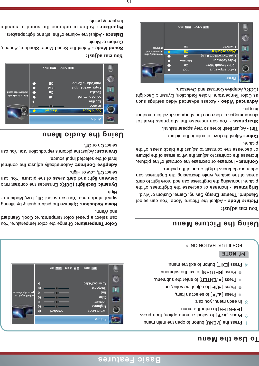 15Basic FeaturesTo Use the Menu1Press the [MENU] button to open the main menu.2] to select a menu option, then press [/ENTER] to enter the menu.3In each menu, you can: ] to select an item, Press [/] to adjust the value, orPress [/ENTER] to enter the submenu, Press [RETURN] to exit the submenu. 4Press [EXIT] button to exit the menu.NOTEFOR ILLUSTRATION ONLY.Using the Picture MenuYou can adjust: Picture Mode - Adjust the Picture Mode. You can select Standard, Theater, Energy Saving, Game, Custom or Vivid.Brightness - Increase or decrease the brightness of the picture. Increasing the brightness can add more light to dark areas of the picture, while decreasing the brightness can add more darkness to light areas of the picture.Contrast - Increase or decrease the contrast of the picture. Increase the contrast to adjust the white areas of the picture or decrease the contrast to adjust the black areas of the picture.Color - Adjust the level of color in the picture.Tint - Adjust flesh tones so they appear natural.Sharpness - You can increase the sharpness level for clearer images or decrease the sharpness level for smoother images.Advanced Video - Access advanced video settings such as Color Temperature, Noise Reduction, Dynamic Backlight (DCR), Adaptive Contrast and Overscan.Color Temperature: Change the color temperature. You can select a preset color temperature: Cool, Standard and Warm.Noise Reduction: Optimize the picture quality by filtering signal interference. You can select Off, Low, Medium or High.Dynamic Backlight (DCR): Enhances the contrast ratio between light and dark areas of the picture. You can select Off, Low or High.Adaptive Contrast: Automatically adjusts the contrast level of the selected input source.Overscan: Adjust the picture’s reproduction rate. You can select On or Off. Enter Select ExitPictureAdjust image to suit personal preferences.Picture ModeBrightnessContrastColorTintSharpnessAdvanced Video505050010StandardStandardOKUsing the Audio MenuYou can adjust: Sound Mode - Select the Sound Mode: Standard, Speech, Custom or Music.Balance - Adjust the volume of the left and right speakers.Equalizer - Soften or enhance the sound at specific frequency points.Audio   Select BackStandardOffOnPCMOff0Select a Sound mode to achieve ideal sound.Sound ModeBalanceEqualizerSound SurroundSpeakerDigital Audio OutputAuto Volume ControlPicture   Select BackAutomatically adjust picture detail and brightness.Color Temperature120Hz Smooth EffectNoise ReductionDynamic Backlight (DCR)Adaptive ContrastOverscanCoolOnMediumOffOffOn