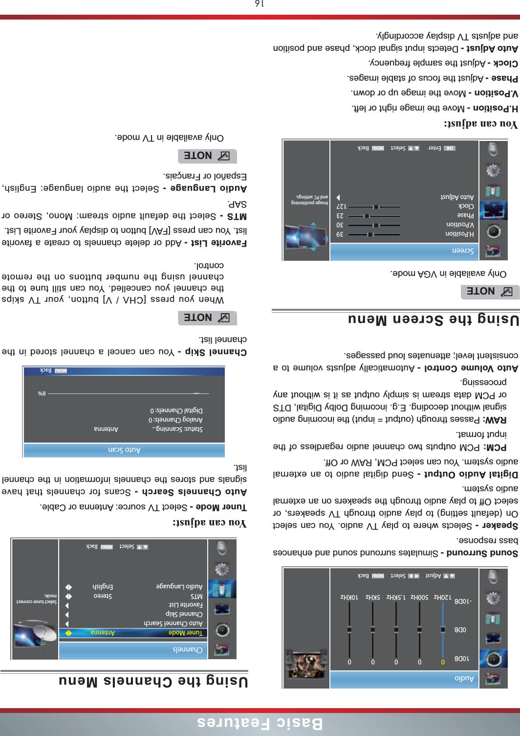 16Basic FeaturesSound Surround - Simulates surround sound and enhances bass response.Speaker - Selects where to play TV audio. You can select On (default setting) to play audio through TV speakers, or select Off to play audio through the speakers on an external audio system.Digital Audio Output - Send digital audio to an external audio system. You can select PCM, RAW or Off.PCM: PCM outputs two channel audio regardless of the input format.RAW: Passes through (output = input) the incoming audio signal without decoding. E.g. incoming Dolby Digital, DTS or PCM data stream is simply output as it is without any processing.Auto Volume Control - Automatically adjusts volume to a consistent level; attenuates loud passages.Audio Adjust Select Back10DB0DB-10DB0120Hz0500Hz01.5KHz05KHz010KHzUsing the Screen MenuYou can adjust: H.Position - Move the image right or left.V.Position - Move the image up or down.Phase - Adjust the focus of stable images.Clock - Adjust the sample frequency.Auto Adjust - Detects input signal clock, phase and position and adjusts TV display accordingly.NOTEOnly available in VGA mode.Screen Enter Select Back393023127 Image positioning and PC settings.H.PositionV.PositionPhaseClockAuto AdjustOKUsing the Channels MenuYou can adjust: Tuner Mode - Select TV source: Antenna or Cable.Auto Channels Search - Scans for channels that have signals and stores the channels information in the channel list.Channel Skip - You can cancel a channel stored in the channel list.Favorite List - Add or delete channels to create a favorite list. You can press [FAV] button to display your Favorite List.MTS - Select the default audio stream: Mono, Stereo or SAP.Audio Language - Select the audio language: English, Español or Français. Channels   Select BackSelect tuner connect mode.Tuner ModeAuto Channel SearchChannel SkipFavorite ListMTSAudio LanguageAntennaStereoEnglish       BackAuto ScanStatus: Scanning...  AntennaAnalog Channels: 0Digital Channels: 08%NOTEWhen you press [CHV / V] button, your TV skips the channel you cancelled. You can still tune to the channel using the number buttons on the remote control.NOTEOnly available in TV mode.