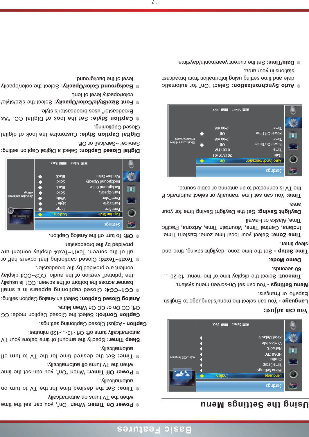 17Basic FeaturesPower On Timer: When “On”, you can set the time when the TV turns on automatically.Time: Set the desired time for the TV to turn on automatically.Power Off Timer: When “On”, you can set the time when the TV turns off automatically.Time: Set the desired time for the TV to turn off automatically.Sleep Timer: Specify the amount of time before your TV automatically turns off: Off -10-...-120 minutes.Caption - Adjust Closed Captioning settings.Caption Control: Select the Closed Caption mode: CC Off, CC On or CC On When Mute.Analog Closed Caption: Select an Analog Caption setting:CC1~CC4: Closed captioning appears in a small banner across the bottom of the screen. CC1 is usually the “printed” version of the audio. CC2~CC4 display content are provided by the broadcaster.Text1~Text4: Closed captioning that covers half or all of the screen. Text1~Text4 display content are provided by the broadcaster.Off: To turn off the Analog Caption.Digital Closed Caption: Select a Digital Caption setting: Service1~Service6 or Off.Digital Caption Style: Customize the look of digital Closed Captioning.Caption Style: Set the look of Digital CC. “As Broadcaster” uses broadcaster’s style.Font Size/Style/Color/Opacity: Select the size/style/color/opacity level of font.Background Color/Opacity: Select the color/opacity level of the background.Settings   Select BackClock, date and timers settings.Caption StyleFont SizeFont StyleFont ColorFont OpacityBackground ColorBackground OpacityWindow ColorCustomLargeStyle 1WhiteSolidBlackSolidBlackUsing the Settings MenuYou can adjust: Language - You can select the menu’s language to English, Español or Français.Menu Settings - You can set On-screen menu system.Timeout: Select the display time of the menu: 10-20-...-60 seconds.Demo Mode:Time Setup - Set the time zone, daylight saving, time and sleep timer.Time Zone: Select your local time zone: Eastern Time, Indiana, Central Time, Mountain Time, Arizona, Pacific Time, Alaska or Hawaii.Daylight Saving: Set the Daylight Saving time for your area.Time: You can set time manually or select automatic if the TV is connected to an antenna or cable source.Auto Synchronization: Select “On” for automatic date and time setting using information from broadcast stations in your area.Date/Time: Set the current year/month/day/time.Settings   Select BackAdjust OSD language.LanguageMenu SettingsTime SetupCaptionHDMI CECNetworkVersion InfoReset DefaultEnglishSettings   Select BackObtain date and time from broadcaster.Auto SynchronizationDateTimePower On TimerTimePower Off TimeTimeOn2012/01/0101:01 PMOff12:00 AMOff12:00 AM