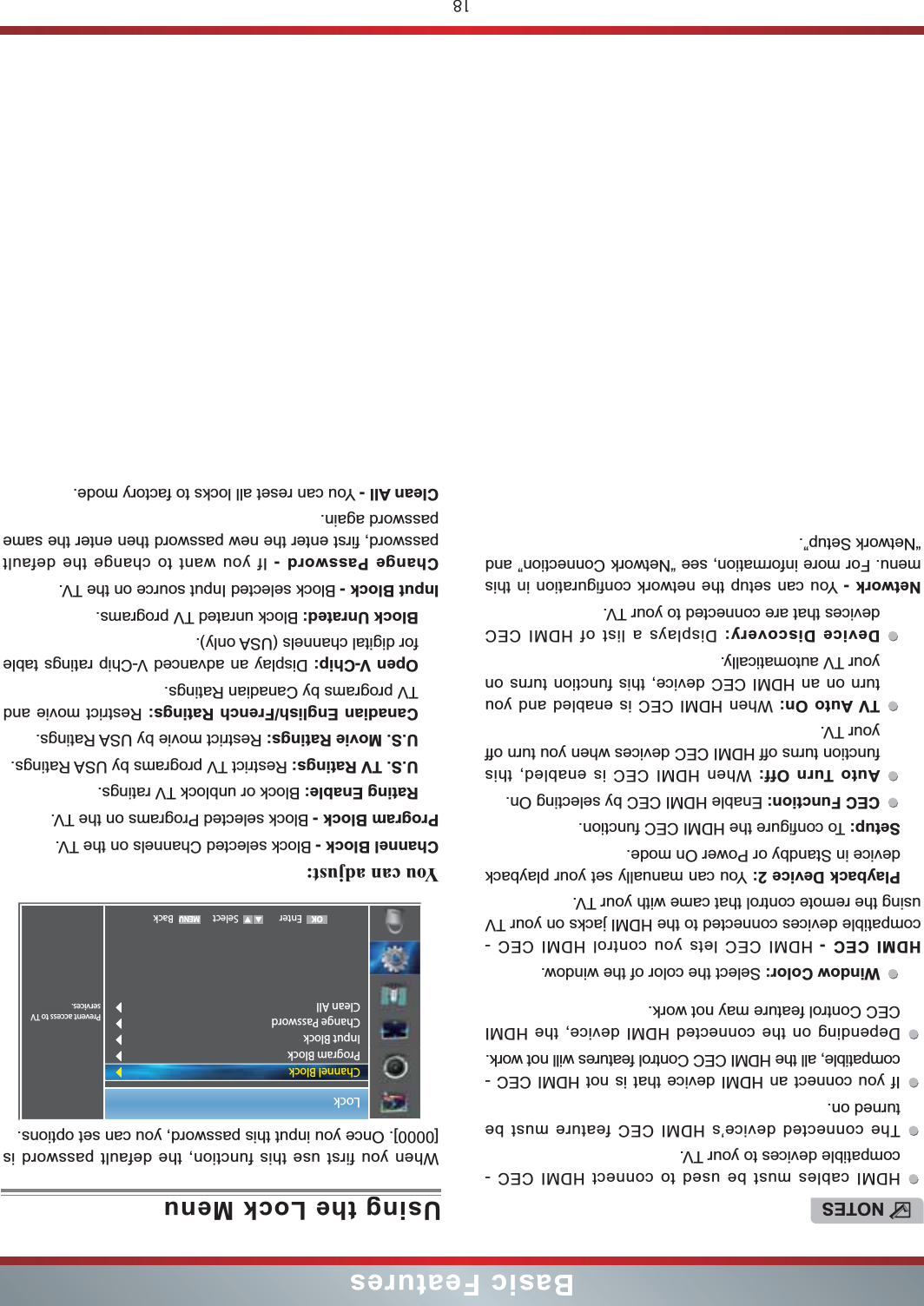18Basic FeaturesUsing the Lock MenuWhen you first use this function, the default password is [0000]. Once you input this password, you can set options.You can adjust: Channel Block - Block selected Channels on the TV.Program Block - Block selected Programs on the TV.Rating Enable: Block or unblock TV ratings.U.S. TV Ratings: Restrict TV programs by USA Ratings.U.S. Movie Ratings: Restrict movie by USA Ratings.Canadian English/French Ratings: Restrict movie and TV programs by Canadian Ratings.Open V-Chip: Display an advanced V-Chip ratings table for digital channels (USA only).Block Unrated: Block unrated TV programs.Input Block - Block selected Input source on the TV.Change Password - If you want to change the default password, first enter the new password then enter the same password again.Clean All - You can reset all locks to factory mode.Lock Enter Select BackPrevent access to TV services.Channel BlockProgram BlockInput BlockChange PasswordClean AllOKNOTESHDMI cables must be used to connect HDMI CEC - compatible devices to your TV.The connected device’s HDMI CEC feature must be turned on.If you connect an HDMI device that is not HDMI CEC - compatible, all the HDMI CEC Control features will not work.Depending on the connected HDMI device, the HDMI CEC Control feature may not work.Window Color: Select the color of the window.HDMI CEC - HDMI CEC lets you control HDMI CEC - compatible devices connected to the HDMI jacks on your TV using the remote control that came with your TV. Playback Device 2: You can manually set your playback device in Standby or Power On mode.Setup: To configure the HDMI CEC function.CEC Function: Enable HDMI CEC by selecting On.Auto Turn Off: When HDMI CEC is enabled, this function turns off HDMI CEC devices when you turn off your TV.TV Auto On: When HDMI CEC is enabled and you turn on an HDMI CEC device, this function turns on your TV automatically.Device Discovery: Displays a list of HDMI CEC devices that are connected to your TV.Network - You can setup the network configuration in this menu. For more information, see “Network Connection” and “Network Setup”.