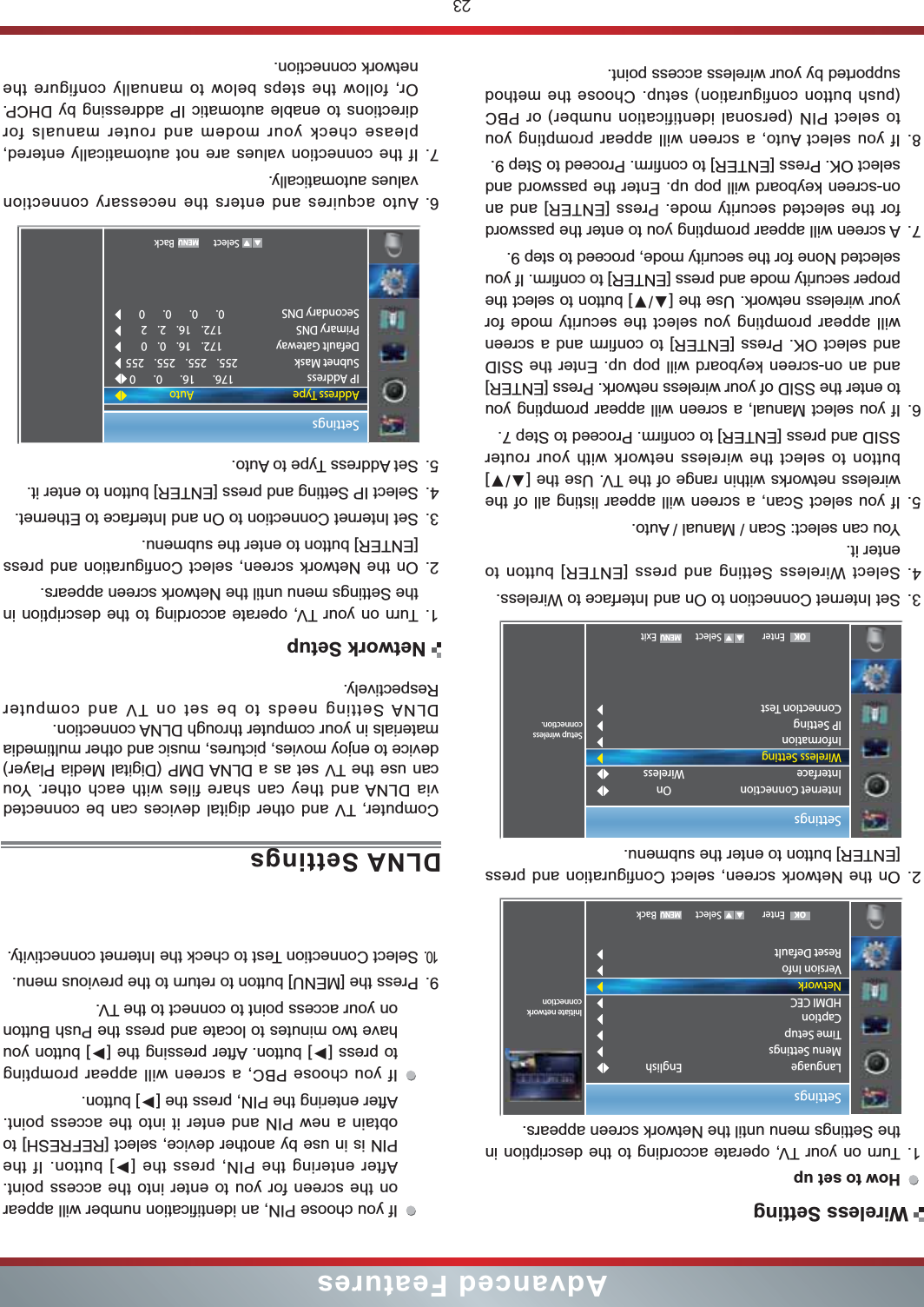 23Advanced FeaturesHow to set up  1. Turn on your TV, operate according to the description in the Settings menu until the Network screen appears.2. On the Network screen, select Configuration and press [ENTER] button to enter the submenu.3. Set Internet Connection to On and Interface to Wireless.4. Select Wireless Setting and press [ENTER] button to enter it.You can select: Scan / Manual / Auto.5. If you select Scan, a screen will appear listing all of the button to select the wireless network with your router SSID and press [ENTER] to confirm. Proceed to Step 7.6. If you select Manual, a screen will appear prompting you to enter the SSID of your wireless network. Press [ENTER] and an on-screen keyboard will pop up. Enter the SSID and select OK. Press [ENTER] to confirm and a screen will appear prompting you select the security mode for proper security mode and press [ENTER] to confirm. If you selected None for the security mode, proceed to step 9.7. A screen will appear prompting you to enter the password for the selected security mode. Press [ENTER] and an on-screen keyboard will pop up. Enter the password and select OK. Press [ENTER] to confirm. Proceed to Step 9.8. If you select Auto, a screen will appear prompting you to select PIN (personal identification number) or PBC (push button configuration) setup. Choose the method supported by your wireless access point. SettingsSetup wirelessconnection.Internet ConnectionInterfaceWireless SettingInformationIP SettingConnection Test OnWireless Enter Select ExitOKDLNA SettingsComputer, TV and other digital devices can be connected via DLNA and they can share files with each other. You can use the TV set as a DLNA DMP (Digital Media Player) device to enjoy movies, pictures, music and other multimedia materials in your computer through DLNA connection.DLNA Setting needs to be set on TV and computer Respectively.1. Turn on your TV, operate according to the description in the Settings menu until the Network screen appears.2. On the Network screen, select Configuration and press [ENTER] button to enter the submenu.3. Set Internet Connection to On and Interface to Ethernet.4. Select IP Setting and press [ENTER] button to enter it.5. Set Address Type to Auto.6. Auto acquires and enters the necessary connection   values automatically.7. If the connection values are not automatically entered, please check your modem and router manuals for directions to enable automatic IP addressing by DHCP.  Or, follow the steps below to manually configure the network connection.SettingsAddress TypeIP AddressSubnet MaskDefault GatewayPrimary DNSSecondary DNSAuto176.       16.       0.       0255.    255.    255.    255172.    16.    0.    0172.    16.    2.    20.       0.       0.       0   Select BackIf you choose PIN, an identification number will appear on the screen for you to enter into the access point.  PIN is in use by another device, select [REFRESH] to obtain a new PIN and enter it into the access point. If you choose PBC, a screen will appear prompting have two minutes to locate and press the Push Button on your access point to connect to the TV.9. Press the [MENU] button to return to the previous menu.10.Select Connection Test to check the Internet connectivity.Wireless SettingNetwork SetupSettingsInitiate networkconnectionLanguageMenu SettingsTime SetupCaptionHDMI CECNetworkVersion InfoReset DefaultEnglish Enter Select BackOK
