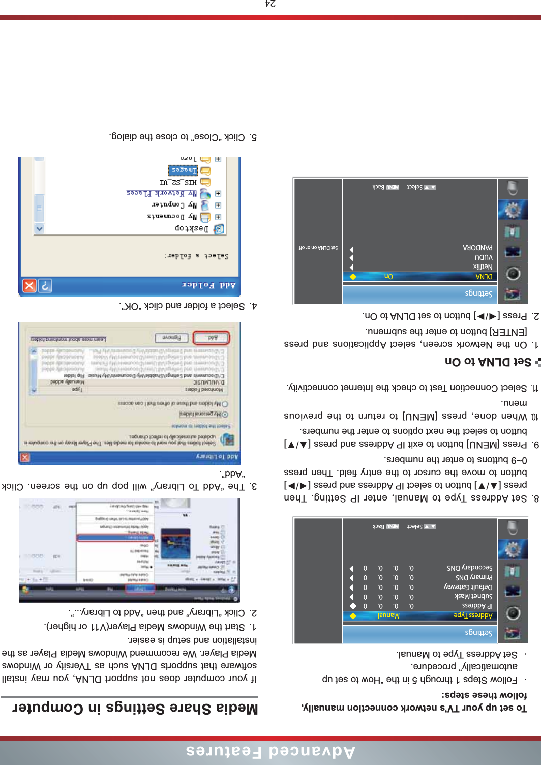 24Advanced FeaturesTo set up your TV’s network connection manually, follow these steps:・Follow Steps 1 through 5 in the “How to set up automatically” procedure.・Set Address Type to Manual.8. Set Address Type to Manual, enter IP Setting. Then button to move the cursor to the entry field. Then press 0~9 buttons to enter the numbers.9. button to select the next options to enter the numbers. 10.When done, press [MENU] to return to the previous menu.11.Select Connection Test to check the Internet connectivity.1. On the Network screen, select Applications and press [ENTER] button to enter the submenu.2. SettingsSet DLNA on or offDLNANetflixVUDUPANDORAOn   Select BackSettingsAddress TypeIP AddressSubnet MaskDefault GatewayPrimary DNSSecondary DNSManual0.       0.       0.       00.       0.       0.       00.       0.       0.       00.       0.       0.       00.       0.       0.       0   Select BackSet DLNA to OnMedia Share Settings in ComputerIf your computer does not support DLNA, you may install  software that supports DLNA such as TVersity or Windows Media Player. We recommend Windows Media Player as the installation and setup is easier.1. Start the Windows Media Player(V11 or higher).2. Click “Library” and then “Add to Library...”.3. The “Add To Library” will pop up on the screen. Click “Add”.4. Select a folder and click “OK”.5. Click “Close” to close the dialog.  