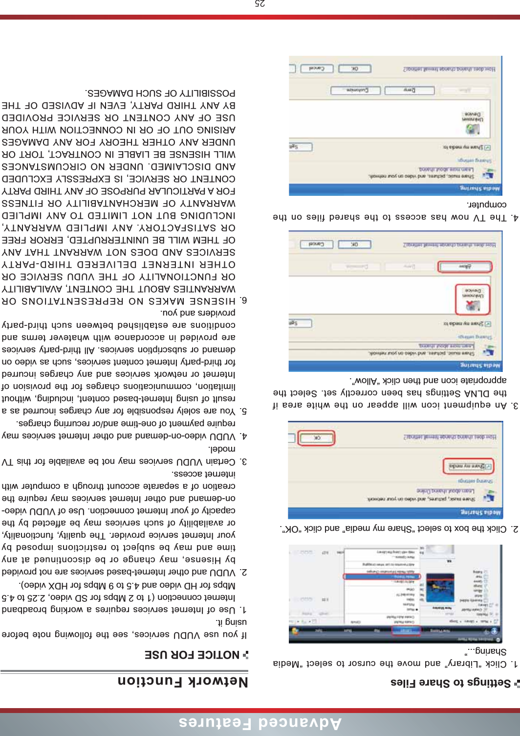 25Advanced Features1. Click “Library” and move the cursor to select “Media Sharing...”2. Click the box to select “Share my media” and click “OK”.3. An equipment icon will appear on the white area if the DLNA Settings has been correctly set. Select the  appropriate icon and then click “Allow”.4. The TV now has access to the shared files on the computer.Network FunctionIf you use VUDU services, see the following note before using it.1. Use of Internet services requires a working broadband Internet connection (1 to 2 Mbps for SD video, 2.25 to 4.5 Mbps for HD video and 4.5 to 9 Mbps for HDX video).2. VUDU and other Internet-based services are not provided by Hisense, may change or be discontinued at any time and may be subject to restrictions imposed by your Internet service provider. The quality, functionality, or availability of such services may be affected by the capacity of your Internet connection. Use of VUDU video-on-demand and other Internet services may require the creation of a separate account through a computer with internet access.3. Certain VUDU services may not be available for this TV model.4. VUDU video-on-demand and other Internet services may require payment of one-time and/or recurring charges.5. You are solely responsible for any charges incurred as a result of using Internet-based content, including, without limitation, communications charges for the provision of Internet or network services and any charges incurred for third-party Internet content services, such as video on demand or subscription services. All third-party services are provided in accordance with whatever terms and conditions are established between such third-party providers and you.6. HISENSE MAKES NO REPRESENTATIONS OR WARRANTIES ABOUT THE CONTENT, AVAILABILITY OR FUNCTIONALITY OF THE VUDU SERVICE OR OTHER INTERNET DELIVERED THIRD-PARTY SERVICES AND DOES NOT WARRANT THAT ANY OF THEM WILL BE UNINTERRUPTED, ERROR FREE OR SATISFACTORY. ANY IMPLIED WARRANTY, INCLUDING BUT NOT LIMITED TO ANY IMPLIED WARRANTY OF MERCHANTABILITY OR FITNESS FOR A PARTICULAR PURPOSE OF ANY THIRD PARTY CONTENT OR SERVICE, IS EXPRESSLY EXCLUDED AND DISCLAIMED. UNDER NO CIRCUMSTANCES WILL HISENSE BE LIABLE IN CONTRACT, TORT OR UNDER ANY OTHER THEORY FOR ANY DAMAGES ARISING OUT OF OR IN CONNECTION WITH YOUR USE OF ANY CONTENT OR SERVICE PROVIDED BY ANY THIRD PARTY, EVEN IF ADVISED OF THE POSSIBILITY OF SUCH DAMAGES.NOTICE FOR USESettings to Share Files