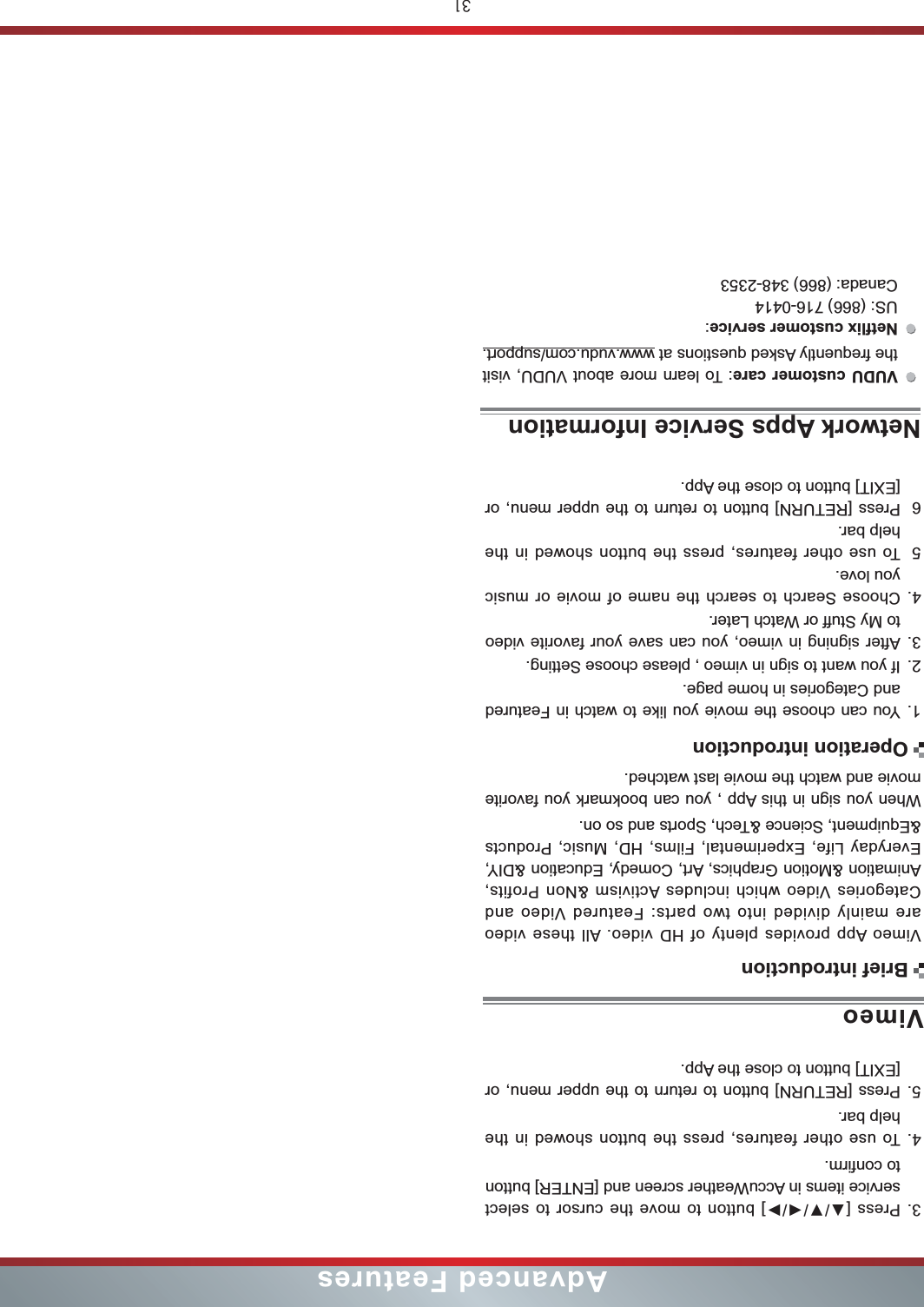 31Advanced FeaturesVimeo App provides plenty of HD video. All these video are mainly divided into two parts: Featured Video and Categories Video which includes Activism &amp;Non Profits, Animation &amp;Motion Graphics, Art, Comedy, Education &amp;DIY, Everyday Life, Experimental, Films, HD, Music, Products &amp;Equipment, Science &amp;Tech, Sports and so on.When you sign in this App , you can bookmark you favorite movie and watch the movie last watched.1. You can choose the movie you like to watch in Featured and Categories in home page.2. If you want to sign in vimeo , please choose Setting.3. After signing in vimeo, you can save your favorite video to My Stuff or Watch Later.4. Choose Search to search the name of movie or music you love.5To use other features, press the button showed in the help bar.6Press [RETURN] button to return to the upper menu, or [EXIT] button to close the App.VimeoBrief introductionOperation introduction3. service items in AccuWeather screen and [ENTER] button to confirm.4. To use other features, press the button showed in the help bar.5. Press [RETURN] button to return to the upper menu, or [EXIT] button to close the App.VUDU customer care: To learn more about VUDU, visit the frequently Asked questions at www.vudu.com/support.: US: (866) 716-0414 Canada: (866) 348-2353Network Apps Service Information