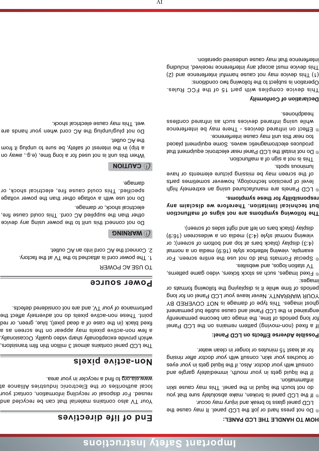 IVImportant Safety InstructionsHOW TO HANDLE THE LCD PANEL:  Do not press hard or jolt the LCD panel. It may cause the LCD panel glass to break and injury may occur. If the LCD panel is broken, make absolutely sure that you do not touch the liquid in the panel. This may cause skin inflammation.If the liquid gets in your mouth, immediately gargle and consult with your doctor. Also, if the liquid gets in your eyes or touches your skin, consult with your doctor after rinsing for at least 15 minutes or longer in clean water.Possible Adverse Effects on LCD Panel: If a fixed (non-moving) pattern remains on the LCD Panel for long periods of time, the image can become permanently engrained in the LCD Panel and cause subtle but permanent ghost images. This type of damage is NOT COVERED BY YOUR WARRANTY. Never leave your LCD Panel on for long periods of time while it is displaying the following formats or images: Fixed Images, such as stock tickers, video game patterns, TV station logos, and websites. Special Formats that do not use the entire screen. For example, viewing letterbox style (16:9) media on a normal (4:3) display (black bars at top and bottom of screen); or viewing normal style (4:3) media on a widescreen (16:9) display (black bars on left and right sides of screen).The following symptoms are not signs of malfunction but technical limitation. Therefore we disclaim any responsibility for these symptoms. LCD Panels are manufactured using an extremely high level of precision technology, however sometimes parts of the screen may be missing picture elements or have luminous spots.This is not a sign of a malfunction. Do not install the LCD Panel near electronic equipment that produces electromagnetic waves. Some equipment placed too near this unit may cause interference. Effect on infrared devices - There may be interference while using infrared devices such as infrared cordless headphones.Declaration of ConformityThis device complies with part 15 of the FCC Rules. Operation is subject to the following two conditions:(1) This device may not cause harmful interference and (2)This device must accept any interference received, including interference that may cause undesired operation.Your TV also contains material that can be recycled and reused. For disposal or recycling information, contact your local authorities or the Electronic Industries Alliance at  www.eia.org to find a recycler in your area.TO USE AC POWER1. The power cord is attached to the TV at the factory. 2. Connect the AC cord into an AC outlet.End of life directivesPower sourceWARNINGDo not connect this unit to the power using any device other than the supplied AC cord. This could cause fire, electrical shock, or damage.Do not use with a voltage other than the power voltage specified. This could cause fire, electrical shock, or damage.CAUTIONWhen this unit is not used for a long time, (e.g., away on a trip) in the interest of safety, be sure to unplug it from the AC outlet.Do not plug/unplug the AC cord when your hands are wet. This may cause electrical shock.The LCD panel contains almost 3 million thin film transistors, which provide exceptionally sharp video quality. Occasionally, a few non-active pixels may appear on the screen as a fixed black (in the case of a dead pixel), blue, green, or red point. These non-active pixels do not adversely affect the performance of your TV, and are not considered defects.Non-active pixels