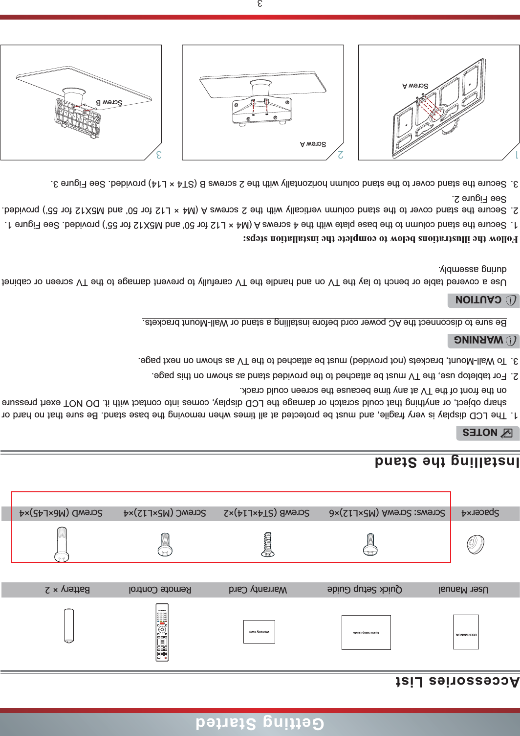 3Getting StartedAccessories ListInstalling the StandUSER MANUAL Quick Setup Guide  User Manual  Quick Setup Guide  Warranty Card  Remote Control  Battery × 2 NOTES1. The LCD display is very fragile, and must be protected at all times when removing the base stand. Be sure that no hard or sharp object, or anything that could scratch or damage the LCD display, comes into contact with it. DO NOT exert pressure on the front of the TV at any time because the screen could crack.2. For tabletop use, the TV must be attached to the provided stand as shown on this page.3. To Wall-Mount, brackets (not provided) must be attached to the TV as shown on next page.Follow the illustrations below to complete the installation steps:1. Secure the stand column to the base plate with the 4 screws A (M4 × L12 for 50’ and M5X12 for 55’) provided. See Figure 1.2. Secure the stand cover to the stand column vertically with the 2 screws A (M4 × L12 for 50’ and M5X12 for 55’) provided. See Figure 2.3. Secure the stand cover to the stand column horizontally with the 2 screws B (ST4 × L14) provided. See Figure 3.WARNINGBe sure to disconnect the AC power cord before installing a stand or Wall-Mount brackets.CAUTIONUse a covered table or bench to lay the TV on and handle the TV carefully to prevent damage to the TV screen or cabinet during assembly.231Screw AScrew A Screw B  Spacer×4 Screws: ScrewA (M5×L12)×6 ScrewB (ST4×L14)×2 ScrewC (M5×L12)×4 ScrewD (M6×L45)×4Warranty Card