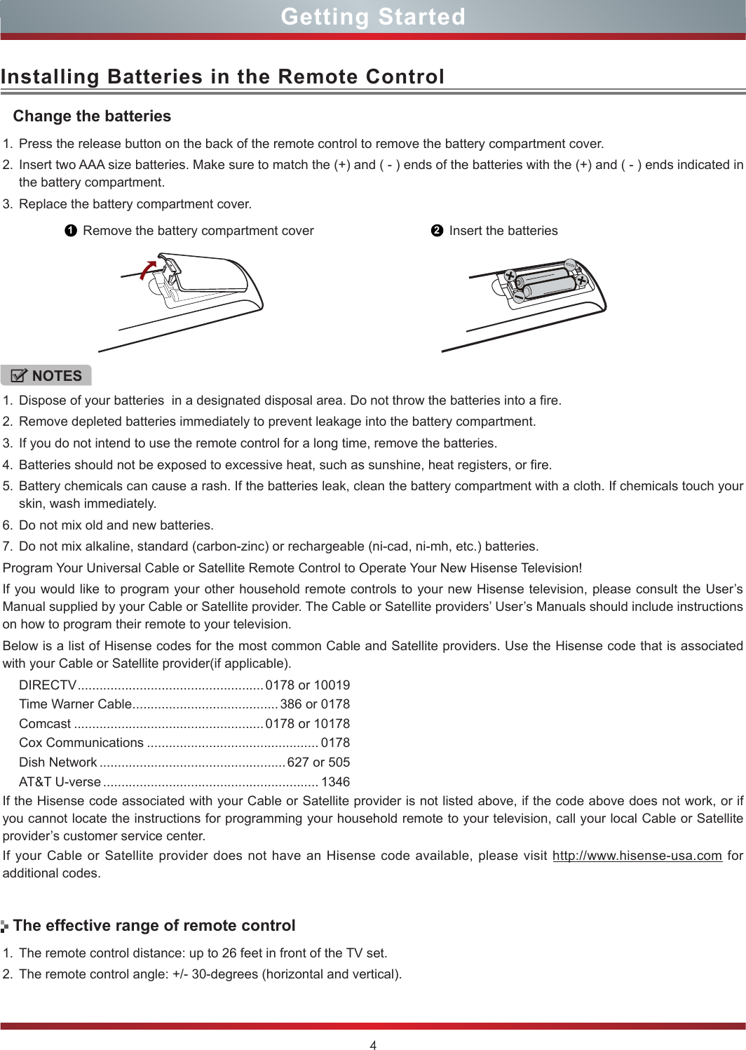 4Installing Batteries in the Remote Control1. Press the release button on the back of the remote control to remove the battery compartment cover.2. Insert two AAA size batteries. Make sure to match the (+) and ( - ) ends of the batteries with the (+) and ( - ) ends indicated in the battery compartment.3. Replace the battery compartment cover.NOTES1. Dispose of your batteries  in a designated disposal area. Do not throw the batteries into a fire.2. Remove depleted batteries immediately to prevent leakage into the battery compartment.3. If you do not intend to use the remote control for a long time, remove the batteries.4. Batteries should not be exposed to excessive heat, such as sunshine, heat registers, or fire.5. Battery chemicals can cause a rash. If the batteries leak, clean the battery compartment with a cloth. If chemicals touch your skin, wash immediately.6. Do not mix old and new batteries.7. Do not mix alkaline, standard (carbon-zinc) or rechargeable (ni-cad, ni-mh, etc.) batteries.Program Your Universal Cable or Satellite Remote Control to Operate Your New Hisense Television!If you would like to program your other household remote controls to your new Hisense television, please consult the User’s Manual supplied by your Cable or Satellite provider. The Cable or Satellite providers’ User’s Manuals should include instructions on how to program their remote to your television.Below is a list of Hisense codes for the most common Cable and Satellite providers. Use the Hisense code that is associated with your Cable or Satellite provider(if applicable).DIRECTV ................................................... 0178 or 10019Time Warner Cable ........................................386 or 0178Comcast .................................................... 0178 or 10178Cox Communications ............................................... 0178Dish Network ................................................... 627 or 505AT&amp;T U-verse ........................................................... 1346If the Hisense code associated with your Cable or Satellite provider is not listed above, if the code above does not work, or if you cannot locate the instructions for programming your household remote to your television, call your local Cable or Satellite provider’s customer service center.If your Cable or Satellite provider does not have an Hisense code available, please visit http://www.hisense-usa.com for additional codes.Change the batteries1Remove the battery compartment cover 2Insert the batteries1. The remote control distance: up to 26 feet in front of the TV set.2. The remote control angle: +/- 30-degrees (horizontal and vertical).The effective range of remote controlGetting Started