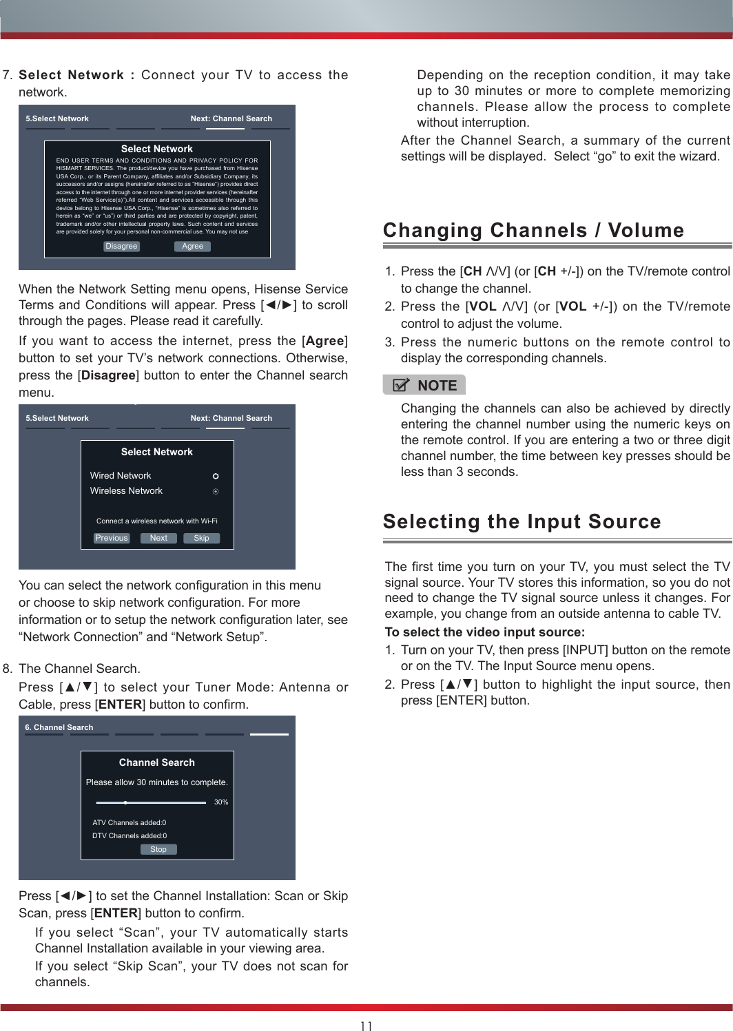 118. The Channel Search.Press [▲/▲] to select your Tuner Mode: Antenna or Cable, press [ENTER] button to confirm.Channel SearchPlease allow 30 minutes to complete.30%Stop6. Channel SearchATV Channels added:0DTV Channels added:0Press [▲/▲] to set the Channel Installation: Scan or Skip Scan, press [ENTER] button to confirm.If you select “Scan”, your TV automatically starts Channel Installation available in your viewing area.If you select “Skip Scan”, your TV does not scan for channels.1. Press the [CH V/V] (or [CH +/-]) on the TV/remote control to change the channel.2. Press the [VOL V/V] (or [VOL +/-]) on the TV/remote control to adjust the volume.3. Press the numeric buttons on the remote control to display the corresponding channels.Changing Channels / VolumeThe first time you turn on your TV, you must select the TV signal source. Your TV stores this information, so you do not need to change the TV signal source unless it changes. For example, you change from an outside antenna to cable TV.To select the video input source:1. Turn on your TV, then press [INPUT] button on the remote or on the TV. The Input Source menu opens.2. Press [▲/▲] button to highlight the input source, then press [ENTER] button.Selecting the Input SourceNOTEChanging the channels can also be achieved by directly entering the channel number using the numeric keys on the remote control. If you are entering a two or three digit channel number, the time between key presses should be less than 3 seconds.7. Select Network : Connect your TV to access the network.5.Select Network  Next: Channel SearchEND USER TERMS AND CONDITIONS AND PRIVACY POLICY FOR HISMART SERVICES. The product/device you have purchased from Hisense USA Corp.,  or  its Parent Company,  afliates  and/or Subsidiary Company, its successors and/or assigns (hereinafter referred to as “Hisense”) provides direct access to the internet through one or more internet provider services (hereinafter referred “Web Service(s)”).All content and services accessible through this device belong to Hisense USA Corp., “Hisense” is sometimes also referred to herein as “we” or “us”) or third parties and are protected by copyright, patent, trademark and/or other intellectual property laws. Such content and services are provided solely for your personal non-commercial use. You may not useSelect Network AgreeDisagreeWhen the Network Setting menu opens, Hisense Service Terms and Conditions will appear. Press [◄/►] to scroll through the pages. Please read it carefully.If you want to access the internet, press the [Agree] button to set your TV’s network connections. Otherwise, press the [Disagree] button to enter the Channel search menu.Previous Next5.Select Network  Next: Channel SearchSelect Network Wired NetworkWireless NetworkConnect a wireless network with Wi-FiSkipYou can select the network conguration in this menu or choose to skip network conguration. For more information or to setup the network conguration later, see “Network Connection” and “Network Setup”.Depending on the reception condition, it may take up to 30 minutes or more to complete memorizing channels. Please allow the process to complete without interruption.After the Channel Search, a summary of the current settings will be displayed.  Select “go” to exit the wizard.