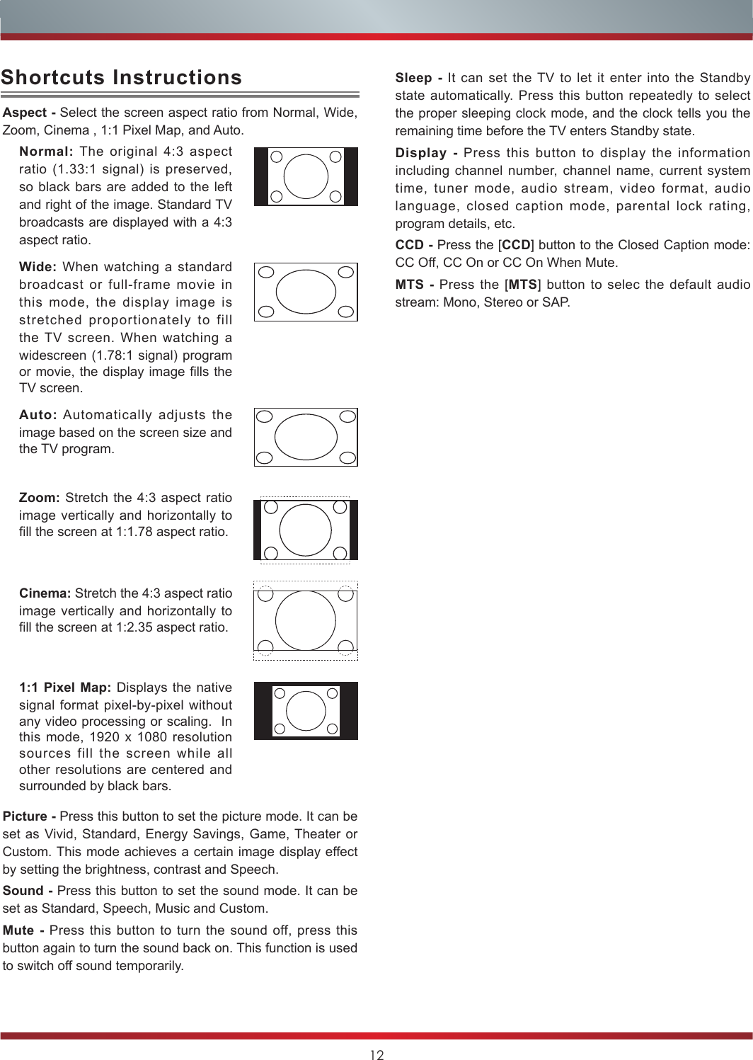 12Aspect - Select the screen aspect ratio from Normal, Wide, Zoom, Cinema , 1:1 Pixel Map, and Auto.Normal: The original 4:3 aspect ratio (1.33:1 signal) is preserved, so black bars are added to the left and right of the image. Standard TV broadcasts are displayed with a 4:3 aspect ratio.Wide: When watching a standard broadcast or full-frame movie in this mode, the display image is stretched proportionately to fill the TV screen. When watching a widescreen (1.78:1 signal) program or movie, the display image fills the TV screen.Auto: Automatically adjusts the image based on the screen size and the TV program.Zoom: Stretch the 4:3 aspect ratio image vertically and horizontally to fill the screen at 1:1.78 aspect ratio.Cinema: Stretch the 4:3 aspect ratio image vertically and horizontally to fill the screen at 1:2.35 aspect ratio. 1:1 Pixel Map: Displays the native signal format pixel-by-pixel without any video processing or scaling.  In this mode, 1920 x 1080 resolution sources fill the screen while all other resolutions are centered and surrounded by black bars. Picture - Press this button to set the picture mode. It can be set as Vivid, Standard, Energy Savings, Game, Theater or Custom. This mode achieves a certain image display effect by setting the brightness, contrast and Speech.Sound - Press this button to set the sound mode. It can be set as Standard, Speech, Music and Custom.Mute - Press this button to turn the sound off, press this button again to turn the sound back on. This function is used to switch off sound temporarily.Shortcuts Instructions Sleep - It can set the TV to let it enter into the Standby state automatically. Press this button repeatedly to select the proper sleeping clock mode, and the clock tells you the remaining time before the TV enters Standby state. Display - Press this button to display the information   including channel number, channel name, current system time, tuner mode, audio stream, video format, audio language, closed caption mode, parental lock rating, program details, etc.CCD - Press the [CCD] button to the Closed Caption mode: CC Off, CC On or CC On When Mute.MTS - Press the [MTS] button to selec the default audio stream: Mono, Stereo or SAP.