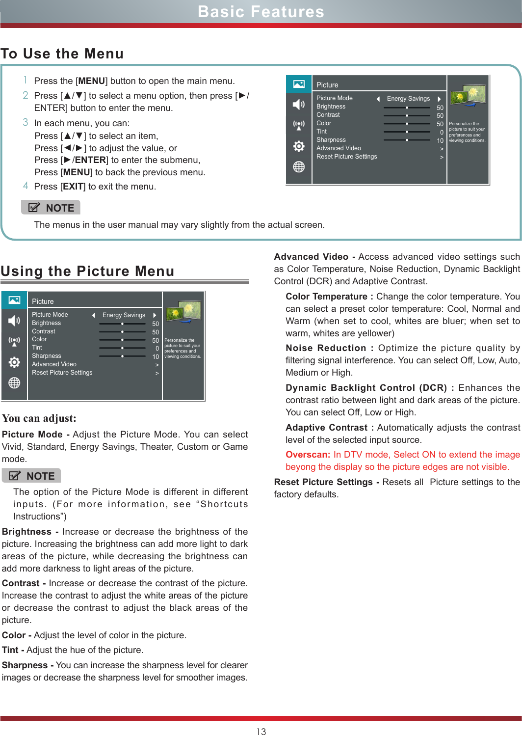 13Using the Picture MenuYou can adjust: Picture Mode - Adjust the Picture Mode. You can select Vivid, Standard, Energy Savings, Theater, Custom or Game mode.NOTEThe option of the Picture Mode is different in different inputs. (For more information, see “Shortcuts Instructions”)Brightness - Increase or decrease the brightness of the picture. Increasing the brightness can add more light to dark areas of the picture, while decreasing the brightness can add more darkness to light areas of the picture.Contrast - Increase or decrease the contrast of the picture. Increase the contrast to adjust the white areas of the picture or decrease the contrast to adjust the black areas of the picture.Color - Adjust the level of color in the picture.Tint - Adjust the hue of the picture.Sharpness - You can increase the sharpness level for clearer images or decrease the sharpness level for smoother images.Basic FeaturesTo Use the Menu1Press the [MENU] button to open the main menu.2Press [▲/▲] to select a menu option, then press [▲/ENTER] button to enter the menu.3In each menu, you can: Press [▲/▲] to select an item, Press [▲/▲] to adjust the value, orPress [▲/ENTER] to enter the submenu, Press [MENU] to back the previous menu. 4Press [EXIT] to exit the menu.NOTEThe menus in the user manual may vary slightly from the actual screen.Advanced Video - Access advanced video settings such as Color Temperature, Noise Reduction, Dynamic Backlight Control (DCR) and Adaptive Contrast.Color Temperature : Change the color temperature. You can select a preset color temperature: Cool, Normal and Warm (when set to cool, whites are bluer; when set to warm, whites are yellower)Noise Reduction : Optimize the picture quality by filtering signal interference. You can select Off, Low, Auto, Medium or High.Dynamic Backlight Control (DCR) : Enhances the contrast ratio between light and dark areas of the picture. You can select Off, Low or High.Adaptive Contrast : Automatically adjusts the contrast level of the selected input source.Overscan: In DTV mode, Select ON to extend the image beyong the display so the picture edges are not visible.Reset Picture Settings - Resets all  Picture settings to the factory defaults.PicturePersonalize the picture to suit your preferences and viewing conditions.Picture ModeBrightnessContrastColorTintSharpnessAdvanced VideoReset Picture Settings505050010&gt;&gt;Energy SavingsPicturePersonalize the picture to suit your preferences and viewing conditions.Picture ModeBrightnessContrastColorTintSharpnessAdvanced VideoReset Picture Settings505050010&gt;&gt;Energy Savings
