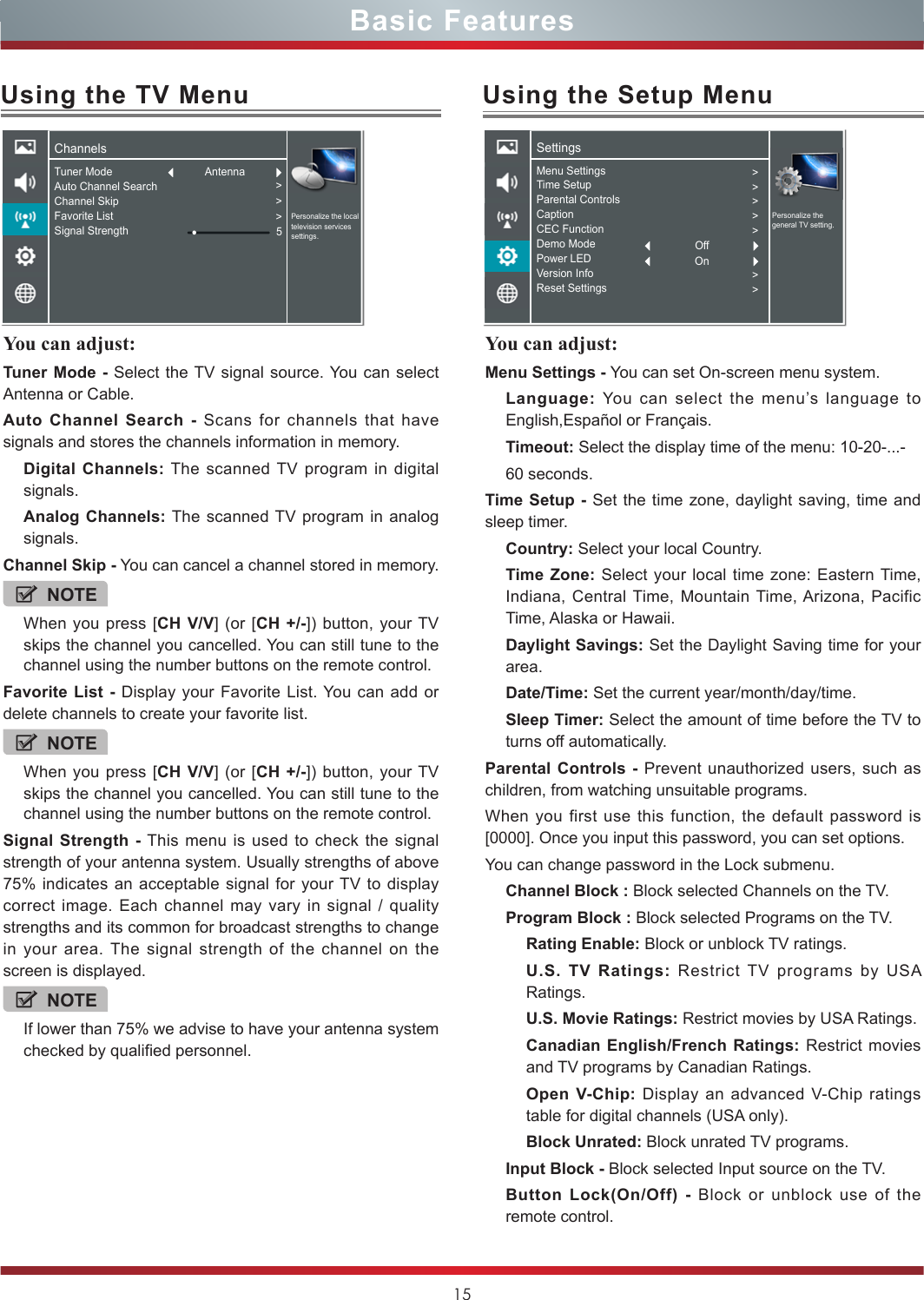 15You can adjust: Tuner Mode - Select the TV signal source. You can select Antenna or Cable.Auto Channel Search - Scans for channels that have signals and stores the channels information in memory.Digital Channels: The scanned TV program in digital signals.Analog Channels: The scanned TV program in analog signals.Channel Skip - You can cancel a channel stored in memory.NOTEWhen you press [CH V/V] (or [CH +/-]) button, your TV skips the channel you cancelled. You can still tune to the channel using the number buttons on the remote control.Favorite List - Display your Favorite List. You can add or delete channels to create your favorite list.NOTEWhen you press [CH V/V] (or [CH +/-]) button, your TV skips the channel you cancelled. You can still tune to the channel using the number buttons on the remote control.Signal Strength - This menu is used to check the signal strength of your antenna system. Usually strengths of above 75% indicates an acceptable signal for your TV to display correct image. Each channel may vary in signal / quality strengths and its common for broadcast strengths to change in your area. The signal strength of the channel on the screen is displayed.NOTEIf lower than 75% we advise to have your antenna system checked by qualified personnel.Using the TV MenuChannelsPersonalize the local television services settings.Tuner ModeAuto Channel SearchChannel SkipFavorite ListSignal Strength &gt;&gt;&gt;5AntennaUsing the Setup MenuYou can adjust: Menu Settings - You can set On-screen menu system.Language:  You can select the menu’s language to English,Español or Français.Timeout: Select the display time of the menu: 10-20-...-60 seconds.Time Setup - Set the time zone, daylight saving, time and sleep timer.Country: Select your local Country.Time Zone: Select your local time zone: Eastern Time, Indiana, Central Time, Mountain Time, Arizona, Pacific Time, Alaska or Hawaii.Daylight Savings: Set the Daylight Saving time for your area.Date/Time: Set the current year/month/day/time.Sleep Timer: Select the amount of time before the TV to turns off automatically.Parental Controls - Prevent unauthorized users, such as children, from watching unsuitable programs.When you first use this function, the default password is [0000]. Once you input this password, you can set options.You can change password in the Lock submenu.Channel Block : Block selected Channels on the TV.Program Block : Block selected Programs on the TV.Rating Enable: Block or unblock TV ratings.U.S. TV Ratings: Restrict TV programs by USA Ratings.U.S. Movie Ratings: Restrict movies by USA Ratings.Canadian English/French Ratings: Restrict movies and TV programs by Canadian Ratings.Open V-Chip: Display an advanced V-Chip ratings table for digital channels (USA only).Block Unrated: Block unrated TV programs.Input Block - Block selected Input source on the TV.Button Lock(On/Off) - Block or unblock use of the  remote control.SettingsPersonalize the general TV setting.Menu SettingsTime SetupParental ControlsCaptionCEC FunctionDemo ModePower LEDVersion InfoReset Settings&gt;&gt;&gt;&gt;&gt;&gt;&gt;OffOnBasic Features