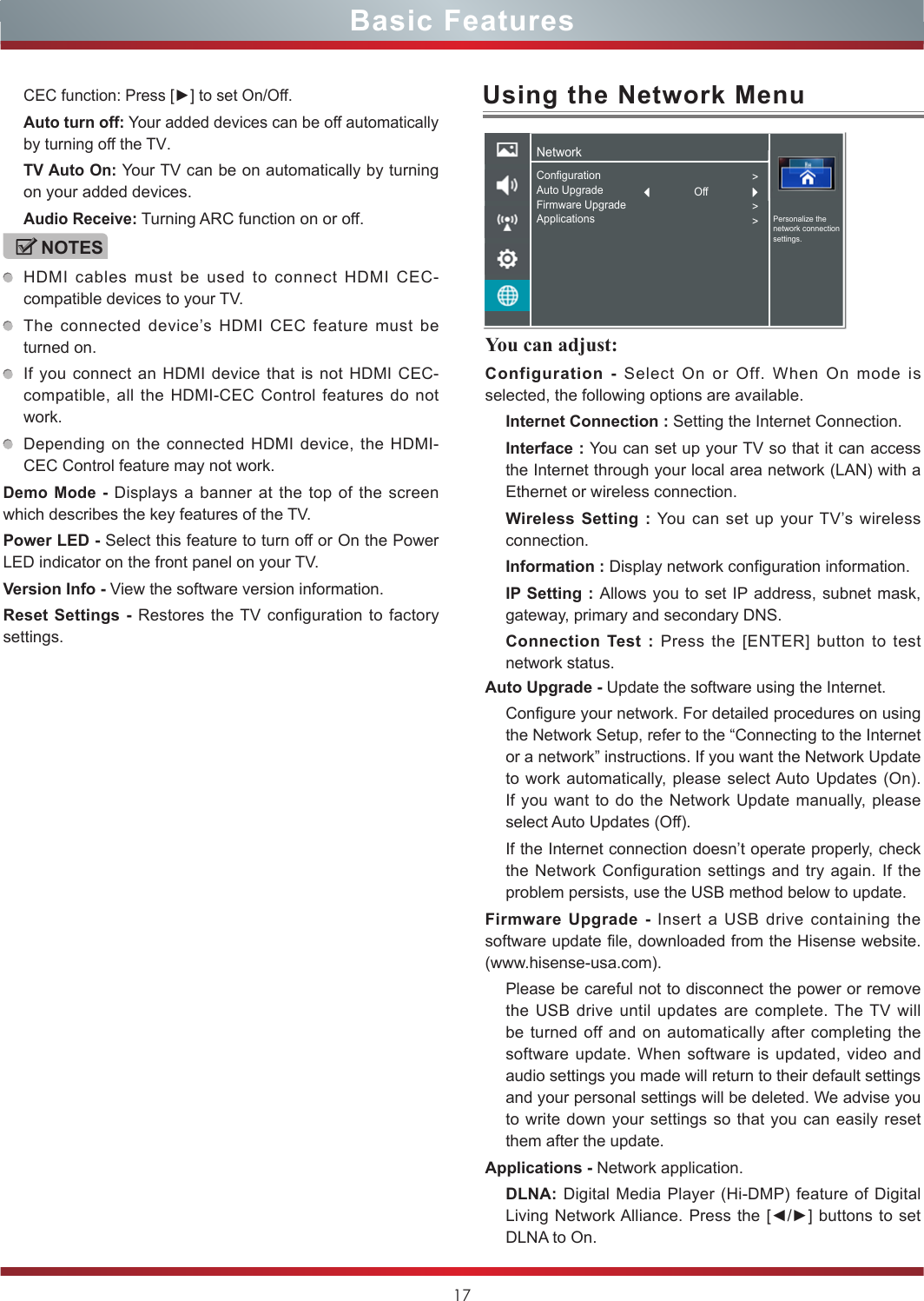 17You can adjust: Configuration - Select On or Off. When On mode is selected, the following options are available.Internet Connection : Setting the Internet Connection.Interface : You can set up your TV so that it can access the Internet through your local area network (LAN) with a Ethernet or wireless connection.Wireless Setting : You can set up your TV’s wireless connection.Information : Display network configuration information.IP Setting : Allows you to set IP address, subnet mask, gateway, primary and secondary DNS.Connection Test : Press the [ENTER] button to test network status.Basic FeaturesCEC function: Press [►] to set On/Off.Auto turn off: Your added devices can be off automatically by turning off the TV.TV Auto On: Your TV can be on automatically by turning on your added devices.Audio Receive: Turning ARC function on or off. NOTESHDMI cables must be used to connect HDMI CEC-compatible devices to your TV.The connected device’s HDMI CEC feature must be turned on.If you connect an HDMI device that is not HDMI CEC-compatible, all the HDMI-CEC Control features do not work.Depending on the connected HDMI device, the HDMI-CEC Control feature may not work.Demo Mode - Displays a banner at the top of the screen which describes the key features of the TV.Power LED - Select this feature to turn off or On the Power LED indicator on the front panel on your TV. Version Info - View the software version information.Reset Settings - Restores the TV configuration to factory settings.Using the Network MenuAuto Upgrade - Update the software using the Internet.Configure your network. For detailed procedures on using the Network Setup, refer to the “Connecting to the Internet or a network” instructions. If you want the Network Update to work automatically, please select Auto Updates (On). If you want to do the Network Update manually, please select Auto Updates (Off).If the Internet connection doesn’t operate properly, check the Network Configuration settings and try again. If the problem persists, use the USB method below to update.Firmware Upgrade - Insert a USB drive containing the software update file, downloaded from the Hisense website. (www.hisense-usa.com).Please be careful not to disconnect the power or remove the USB drive until updates are complete. The TV will be turned off and on automatically after completing the software update. When software is updated, video and audio settings you made will return to their default settings and your personal settings will be deleted. We advise you to write down your settings so that you can easily reset them after the update.Applications - Network application.DLNA: Digital Media Player (Hi-DMP) feature of Digital Living Network Alliance. Press the [◄/►] buttons  to set DLNA to On.NetworkPersonalize the network connection settings.ConfigurationAuto UpgradeFirmware UpgradeApplications&gt;&gt;&gt;Off