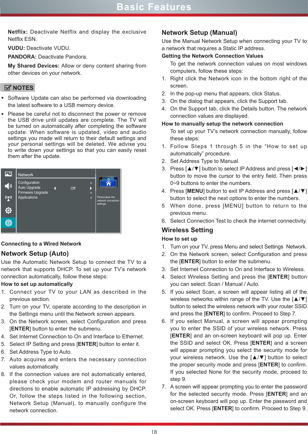 18Basic FeaturesConnecting to a Wired NetworkNetwork Setup (Auto)Use the Automatic Network Setup to connect the TV to a network that supports DHCP. To set up your TV’s network connection automatically, follow these steps:How to set up automatically 1. Connect your TV to your LAN as described in the previous section. 2. Turn on your TV, operate according to the description in the Settings menu until the Network screen appears.3. On the Network screen, select Configuration and press [ENTER] button to enter the submenu.4. Set Internet Connection to On and Interface to Ethernet.5. Select IP Setting and press [ENTER] button to enter it.6. Set Address Type to Auto.7. Auto acquires and enters the necessary connection  values automatically.8. If the connection values are not automatically entered, please check your modem and router manuals for directions to enable automatic IP addressing by DHCP.  Or, follow the steps listed in the following section, Network Setup (Manual), to manually configure the network connection.Network Setup (Manual)Use the Manual Network Setup when connecting your TV to a network that requires a Static IP address.Getting the Network Connection ValuesTo get the network connection values on most windows computers, follow these steps:1. Right click the Network icon in the bottom right of the screen.2. In the pop-up menu that appears, click Status.3. On the dialog that appears, click the Support tab.4. On the Support tab, click the Details button. The network connection values are displayed.How to manually setup the network connectionTo set up your TV’s network connection manually, follow these steps:1. Follow Steps 1 through 5 in the “How to set up automatically” procedure.2. Set Address Type to Manual.3. Press [▲/▼] button to select IP Address and press [◄/►] button to move the cursor to the entry field. Then press 0~9 buttons to enter the numbers.4. Press [MENU] button to exit IP Address and press [▲/▼] button to select the next options to enter the numbers. 5When done, press [MENU] button to return to the previous menu.6. Select Connection Test to check the internet connectivity.  Wireless SettingHow to set up  1. Turn on your TV, press Menu and select Settings  Network.2. On the Network screen, select Configuration and press the [ENTER] button to enter the submenu.3. Set Internet Connection to On and Interface to Wireless.4. Select Wireless Setting and press the [ENTER] button you can select: Scan / Manual / Auto.5. If you select Scan, a screen will appear listing all of the wireless networks within range of the TV. Use the [▲/▼] button to select the wireless network with your router SSID and press the [ENTER] to confirm. Proceed to Step 7.6. If you select Manual, a screen will appear prompting you to enter the SSID of your wireless network. Press [ENTER] and an on-screen keyboard will pop up. Enter the SSID and select OK. Press [ENTER] and a screen will appear prompting you select the security mode for your wireless  network. Use  the [▲/▼] button to select the proper security mode and press [ENTER] to confirm. If you selected None for the security mode, proceed to step 9.7. A screen will appear prompting you to enter the password for the selected security mode. Press [ENTER] and an on-screen keyboard will pop up. Enter the password and select OK. Press [ENTER] to confirm. Proceed to Step 9.Netflix: Deactivate Netflix and display the exclusive Netflix ESN.VUDU: Deactivate VUDU.PANDORA: Deactivate Pandora.My Shared Devices: Allow or deny content sharing from other devices on your network.NOTES•Software Update can also be performed via downloading the latest software to a USB memory device.•Please be careful not to disconnect the power or remove the USB drive until updates are complete. The TV will be turned on automatically after completing the software update. When software is updated, video and audio settings you made will return to their default settings and your personal settings will be deleted. We advise you to write down your settings so that you can easily reset them after the update.NetworkPersonalize the network connection settings.ConfigurationAuto UpgradeFirmware UpgradeApplications&gt;&gt;&gt;Off