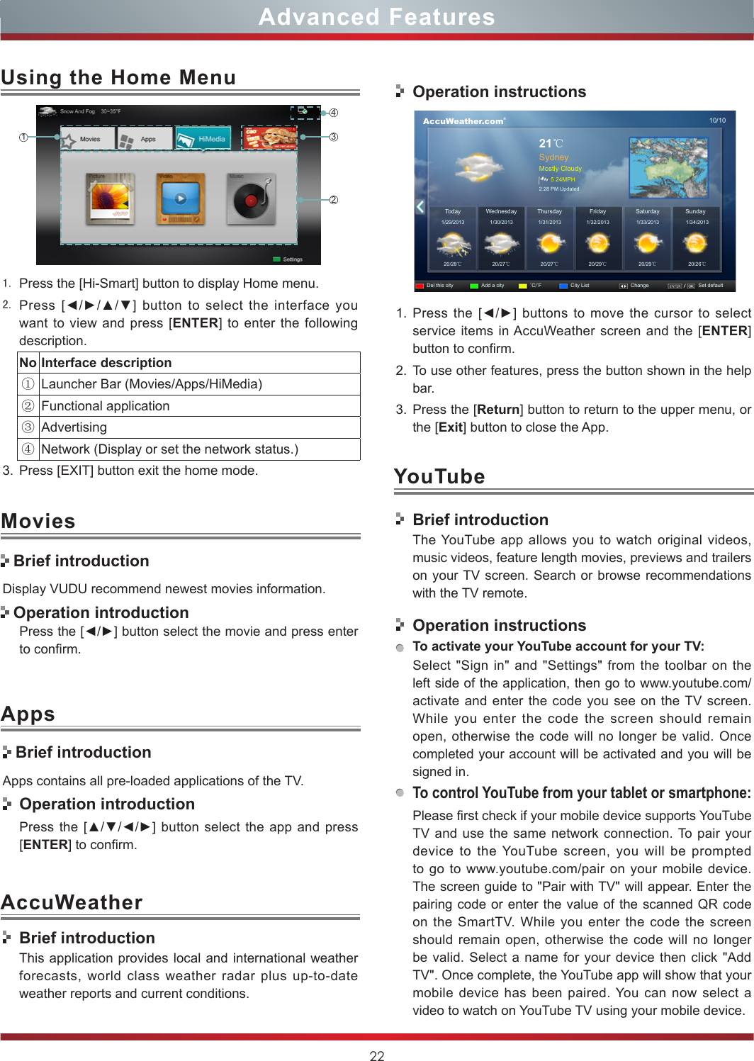 22Advanced Features1. Press the [Hi-Smart] button to display Home menu.2. Press  [◄/►/▲/▼]  button  to  select  the interface  you want to view and press [ENTER] to enter the following description.No Interface description①Launcher Bar (Movies/Apps/HiMedia)②Functional application③Advertising④Network (Display or set the network status.) 3. Press [EXIT] button exit the home mode.Using the Home Menu1243AccuWeatherDisplay VUDU recommend newest movies information.Press the [◄/►] button select the movie and press enter to confirm. Brief introductionApps contains all pre-loaded applications of the TV.  Operation introductionPress the  [▲/▼/◄/►] button  select the app and press [ENTER] to confirm.MoviesApps Brief introduction Operation introductionBrief introductionThis application provides local and international weather forecasts, world class weather radar plus up-to-date weather reports and current conditions.Operation instructions      AccuWeather.com®10/1021℃SydneyMostly Cloudy5 24MPH2:28 PM UpdatedToday1/29/201320/28℃20/27℃20/27℃20/29℃20/29℃20/26℃1/30/2013 1/31/2013 1/32/2013 1/33/2013 1/34/2013WednesdayDel this city Add a city ˚C/˚F City List Change Set defaultSaturday SundayThursday Friday1. Press the [◄/►]  buttons  to  move the cursor  to  select service items in AccuWeather screen and the [ENTER] button to confirm.2. To use other features, press the button shown in the help bar.3. Press the [Return] button to return to the upper menu, or the [Exit] button to close the App.YouTubeBrief introductionThe YouTube app allows you to watch original videos, music videos, feature length movies, previews and trailers on your TV screen. Search or browse recommendations with the TV remote.Operation instructionsTo activate your YouTube account for your TV:Select &quot;Sign in&quot; and &quot;Settings&quot; from the toolbar on the left side of the application, then go to www.youtube.com/activate and enter the code you see on the TV screen. While you enter the code the screen should remain open, otherwise the code will no longer be valid. Once completed your account will be activated and you will be signed in.To control YouTube from your tablet or smartphone:Please first check if your mobile device supports YouTube TV and use the same network connection. To pair your device to the YouTube screen, you will be prompted to go to www.youtube.com/pair on your mobile device. The screen guide to &quot;Pair with TV&quot; will appear. Enter the pairing code or enter the value of the scanned QR code on the SmartTV. While you enter the code the screen should remain open, otherwise the code will no longer be valid. Select a name for your device then click &quot;Add TV&quot;. Once complete, the YouTube app will show that your mobile device has been paired. You can now select a video to watch on YouTube TV using your mobile device.