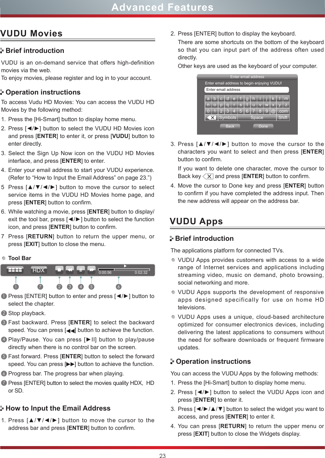 23Advanced FeaturesVUDU MoviesVUDU is an on-demand service that offers high-definition movies via the web.To enjoy movies, please register and log in to your account.To access Vudu HD Movies: You can access the VUDU HD Movies by the following method:1. Press the [Hi-Smart] button to display home menu.2. Press [◄/►] button to select the VUDU HD Movies icon and press [ENTER] to enter it, or press [VUDU] button to enter directly.  3. Select the Sign Up Now icon on the VUDU HD Movies interface, and press [ENTER] to enter.4. Enter your email address to start your VUDU experience. (Refer to “How to Input the Email Address” on page 23.”)5Press [▲/▼/◄/►]  button to move  the cursor to  select service items in the VUDU HD Movies home page, and press [ENTER] button to confirm.6. While watching a movie, press [ENTER] button to display/exit the tool bar, press [◄/►] button to select the function icon, and press [ENTER] button to confirm. 7Press [RETURN] button to return the upper menu, or press [EXIT] button to close the menu.Brief introductionOperation instructionsHow to Input the Email AddressTool Bar1Press [ENTER] button to enter and press [◄/►] button to select the chapter. 2Stop playback.3Fast backward. Press [ENTER] to select the backward speed. You can press [ ] button to achieve the function.4Play/Pause. You can press  [►II]  button  to  play/pause directly when there is no control bar on the screen.5Fast forward. Press [ENTER] button to select the forward speed. You can press [ ] button to achieve the function.6Progress bar. The progress bar when playing.7Press [ENTER] button to select the movies quality HDX,  HD or SD.1. Press  [▲/▼/◄/►]  button  to  move  the  cursor  to  the address bar and press [ENTER] button to confirm.a b c d e f g h i j k l mn o p q r s t u v w x y z0123456789@.comSymbols Space ShiftEnter email addressBack DoneEnter email addressEnter email address to begin enjoying VUDU!3. Press  [▲/▼/◄/►]  button  to  move  the  cursor  to  the characters you want to select and then press [ENTER] button to confirm. If you want to delete one character, move the cursor to Back key   and press [ENTER] button to confirm.4. Move the cursor to Done key and press [ENTER] button to confirm if you have completed the address input. Then the new address will appear on the address bar.2. Press [ENTER] button to display the keyboard.There are some shortcuts on the bottom of the keyboard so that you can input part of the address often used directly.Other keys are used as the keyboard of your computer. Brief introductionVUDU AppsThe applications platform for connected TVs.VUDU Apps provides customers with access to a wide range of Internet services and applications including streaming video, music on demand, photo browsing, social networking and more.VUDU Apps supports the development of responsive apps designed specifically for use on home HD televisions.VUDU Apps uses a unique, cloud-based architecture optimized for consumer electronics devices, including delivering the latest applications to consumers without the need for software downloads or frequent firmware updates.Operation instructionsYou can access the VUDU Apps by the following methods:1. Press the [Hi-Smart] button to display home menu.2. Press [◄/►]  button to  select the  VUDU Apps icon  and press [ENTER] to enter it.3. Press [◄/►/▲/▼] button to select the widget you want to access, and press [ENTER] to enter it. 4. You can press [RETURN] to return the upper menu or press [EXIT] button to close the Widgets display.0:00:56                      0:02:321 2 3 4 5 67HDX