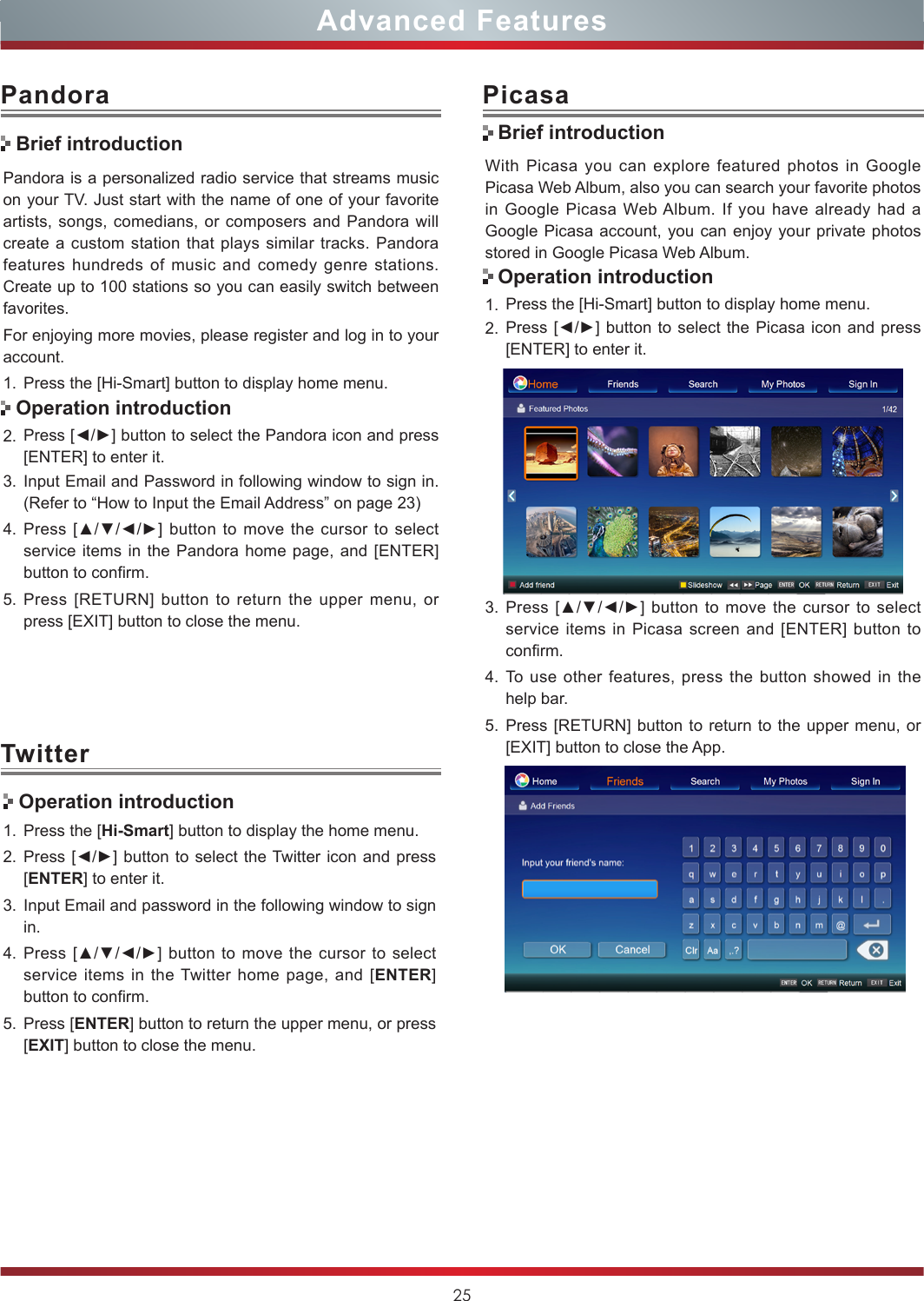 25Advanced FeaturesPandora is a personalized radio service that streams music on your TV. Just start with the name of one of your favorite artists, songs, comedians, or composers and Pandora will create a custom station that plays similar tracks. Pandora features hundreds of music and comedy genre stations. Create up to 100 stations so you can easily switch between favorites.For enjoying more movies, please register and log in to your account.1. Press the [Hi-Smart] button to display home menu.2. Press [◄/►] button to select the Pandora icon and press [ENTER] to enter it. 3. Input Email and Password in following window to sign in. (Refer to “How to Input the Email Address” on page 23)4. Press [▲/▼/◄/►]  button to move  the cursor to  select service items in the Pandora home page, and [ENTER] button to confirm.5. Press [RETURN] button to return the upper menu, or press [EXIT] button to close the menu.PandoraBrief introductionOperation introductionWith Picasa you can explore featured photos in Google Picasa Web Album, also you can search your favorite photos in Google Picasa Web Album. If you have already had a Google Picasa account, you can enjoy your private photos stored in Google Picasa Web Album.1. Press the [Hi-Smart] button to display home menu.2. Press [◄/►] button to select the Picasa  icon and press [ENTER] to enter it. 3. Press [▲/▼/◄/►]  button to move  the cursor to  select service items in Picasa screen and [ENTER] button to confirm.4. To use other features, press the button showed in the help bar.5. Press [RETURN] button to return to the upper menu, or [EXIT] button to close the App.PicasaBrief introductionOperation introductionTwitter Operation introduction1. Press the [Hi-Smart] button to display the home menu.2. Press [◄/►] button to select the Twitter icon and press [ENTER] to enter it.3. Input Email and password in the following window to sign in.4. Press [▲/▼/◄/►]  button to move  the cursor to  select service items in the Twitter home page, and [ENTER] button to confirm.5. Press [ENTER] button to return the upper menu, or press [EXIT] button to close the menu.