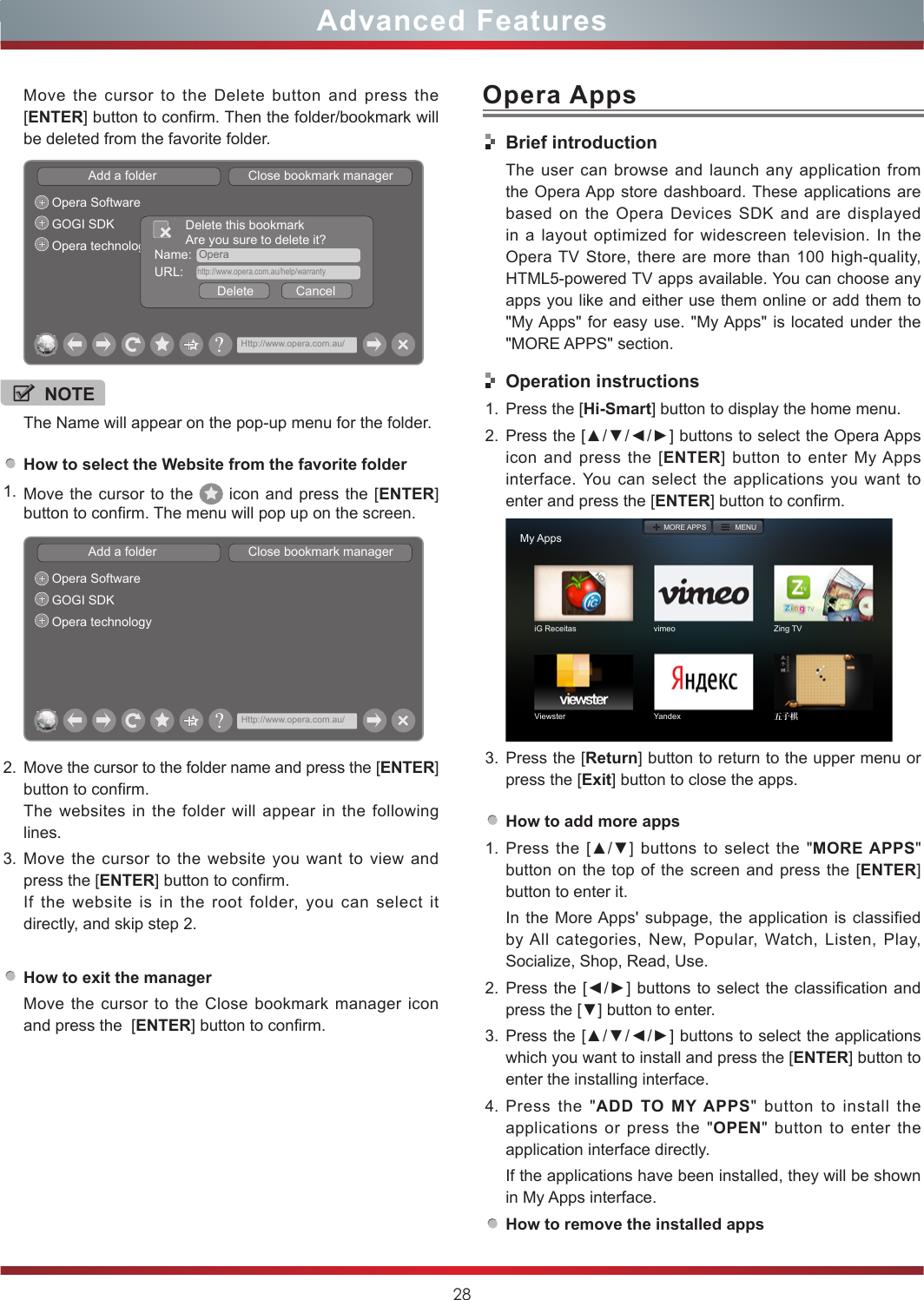 28Advanced FeaturesOpera AppsHow to select the Website from the favorite folder1. Move the cursor to the   icon and press the [ENTER] button to confirm. The menu will pop up on the screen.Add a folder                          Close bookmark managerOpera SoftwareGOGI SDKOpera technology?Http://www.opera.com.au/2. Move the cursor to the folder name and press the [ENTER] button to confirm. The websites in the folder will appear in the following lines.3. Move the cursor to the website you want to view and press the [ENTER] button to confirm.If the website is in the root folder, you can select it  directly, and skip step 2.How to exit the managerMove the cursor to the Close bookmark manager icon and press the  [ENTER] button to confirm.NOTEThe Name will appear on the pop-up menu for the folder. Move the cursor to the Delete button and press the [ENTER] button to confirm. Then the folder/bookmark will be deleted from the favorite folder.Add a folder                          Close bookmark managerOpera SoftwareGOGI SDKOpera technology Name:  OperaDelete            CancelDelete this bookmarkAre you sure to delete it?URL:    http://www.opera.com.au/help/warranty?Http://www.opera.com.au/Brief introductionThe user can browse and launch any application from the Opera App store dashboard. These applications are based on the Opera Devices SDK and are displayed in a layout optimized for widescreen television. In the Opera TV Store, there are more than 100 high-quality, HTML5-powered TV apps available. You can choose any apps you like and either use them online or add them to &quot;My Apps&quot; for easy use. &quot;My Apps&quot; is located under the &quot;MORE APPS&quot; section. Operation instructions1. Press the [Hi-Smart] button to display the home menu.2. Press the [▲/▼/◄/►] buttons to select the Opera Apps icon and press the [ENTER] button to enter My Apps interface. You can select the applications you want to enter and press the [ENTER] button to confirm.   My AppsiG Receitas vimeo Zing TVViewster Yandex 五子棋MORE APPS MENU3. Press the [Return] button to return to the upper menu or press the [Exit] button to close the apps.How to add more apps1. Press the [▲/▼] buttons  to  select  the  &quot;MORE APPS&quot; button on the top of the screen and press the [ENTER] button to enter it.In the More Apps&apos; subpage, the application is classified by All categories, New, Popular, Watch, Listen, Play, Socialize, Shop, Read, Use.2. Press the [◄/►] buttons to select the classification and press the [▼] button to enter.3. Press the [▲/▼/◄/►] buttons to select the applications which you want to install and press the [ENTER] button to enter the installing interface. 4. Press the &quot;ADD TO MY APPS&quot; button to install the applications or press the &quot;OPEN&quot; button to enter the application interface directly.If the applications have been installed, they will be shown in My Apps interface.How to remove the installed apps