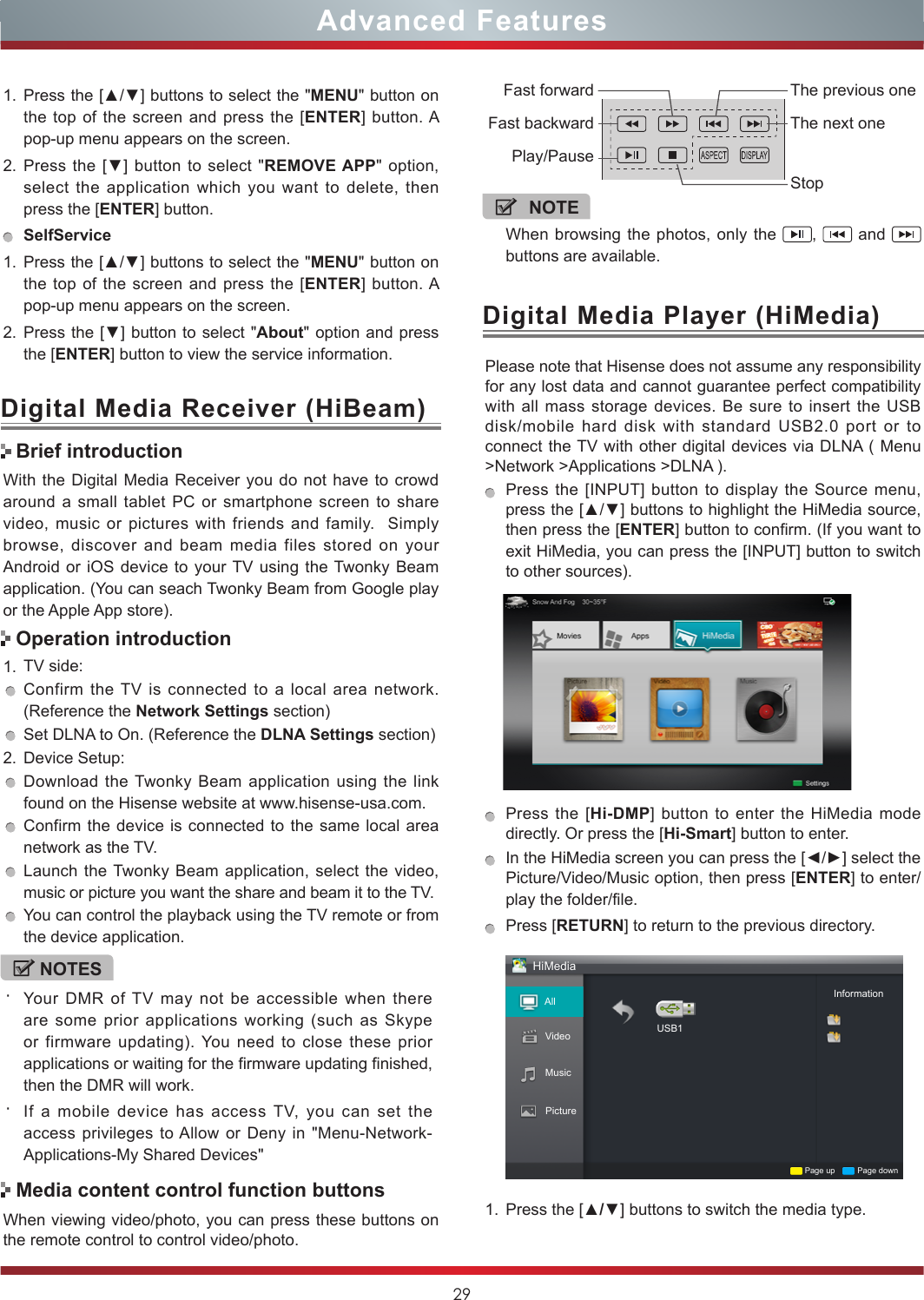 29Advanced FeaturesWith the Digital Media Receiver you do not have to crowd around a small tablet PC or smartphone screen to share video, music or pictures with friends and family.  Simply browse, discover and beam media files stored on your Android or iOS device to your TV using the Twonky Beam application. (You can seach Twonky Beam from Google play or the Apple App store).1. TV side:Confirm the TV is connected to a local area network. (Reference the Network Settings section)Set DLNA to On. (Reference the DLNA Settings section)2. Device Setup:Download the Twonky Beam application using the link found on the Hisense website at www.hisense-usa.com.Confirm the device is connected to the same local area network as the TV.Launch the Twonky Beam application, select the video, music or picture you want the share and beam it to the TV.You can control the playback using the TV remote or from the device application.Digital Media Receiver (HiBeam)Brief introductionOperation introductionWhen viewing video/photo, you can press these buttons on the remote control to control video/photo.Media content control function buttonsNOTEWhen browsing the photos, only the  ,   and   buttons are available.Fast forwardPlay/PauseFast backwardThe previous oneThe next oneStopDigital Media Player (HiMedia)Please note that Hisense does not assume any responsibility for any lost data and cannot guarantee perfect compatibility with all mass storage devices. Be sure to insert the USB disk/mobile hard disk with standard USB2.0 port or to connect the TV with other digital devices via DLNA ( Menu &gt;Network &gt;Applications &gt;DLNA ). Press the [INPUT] button to display the Source menu, press the [▲/▼] buttons to highlight the HiMedia source, then press the [ENTER] button to confirm. (If you want to exit HiMedia, you can press the [INPUT] button to switch to other sources).    Press the [Hi-DMP] button to enter the HiMedia mode directly. Or press the [Hi-Smart] button to enter.In the HiMedia screen you can press the [◄/►] select the Picture/Video/Music option, then press [ENTER] to enter/play the folder/file.Press [RETURN] to return to the previous directory.HiMediaAllPictureUSB1Page up Page downInformationVideoMusic1. Press the [▲/▼] buttons to switch the media type.1. Press the [▲/▼] buttons to select the &quot;MENU&quot; button on the top of the screen and press the [ENTER] button. A pop-up menu appears on the screen.2. Press the  [▼] button to  select &quot;REMOVE APP&quot; option, select the application which you want to delete, then press the [ENTER] button. SelfService1. Press the [▲/▼] buttons to select the &quot;MENU&quot; button on the top of the screen and press the [ENTER] button. A pop-up menu appears on the screen.2. Press the [▼] button to select &quot;About&quot; option and press the [ENTER] button to view the service information. NOTES・Your DMR of TV may not be accessible when there are some prior applications working (such as Skype or firmware updating). You need to close these prior applications or waiting for the firmware updating finished, then the DMR will work.・If a mobile device has access TV, you can set the access privileges to Allow or Deny in &quot;Menu-Network-Applications-My Shared Devices&quot;