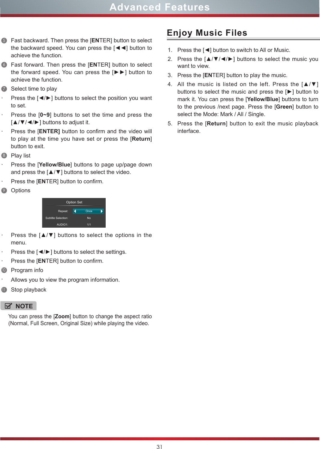 31Enjoy Music Files1. Press the [◄] button to switch to All or Music.2. Press the [▲/▼/◄/►] buttons to  select the music you want to view.3. Press the [ENTER] button to play the music.4. All  the  music  is  listed  on  the  left.  Press  the  [▲/▼] buttons to select the music and press the [►] button to mark it. You can press the [Yellow/Blue] buttons to turn to the previous /next page. Press the [Green] button to select the Mode: Mark / All / Single.5. Press the [Return] button to exit the music playback interface. NOTEYou can press the [Zoom] button to change the aspect ratio (Normal, Full Screen, Original Size) while playing the video.5Fast backward. Then press the [ENTER] button to select the backward speed. You can press the [◄◄] button to achieve the function.6Fast forward. Then press the [ENTER] button to select the forward  speed. You can  press the [►►]  button to achieve the function.7Select time to play・Press the [◄/►] buttons to select the position you want to set.・Press the [0~9] buttons to set the time and press the [▲/▼/◄/►] buttons to adjust it.・Press the [ENTER] button to confirm and the video will to play at the time you have set or press the [Return] button to exit.8Play list・Press the [Yellow/Blue] buttons to page up/page down and press the [▲/▼] buttons to select the video.・Press the [ENTER] button to confirm. 9Options                  Option SetRepeat:Subtitle Selection:AUDIO1:OnceNo1/1・Press  the [▲/▼] buttons to select the options  in  the menu.・Press the [◄/►] buttons to select the settings.・Press the [ENTER] button to confirm.10Program info・Allows you to view the program information.11Stop playbackAdvanced Features