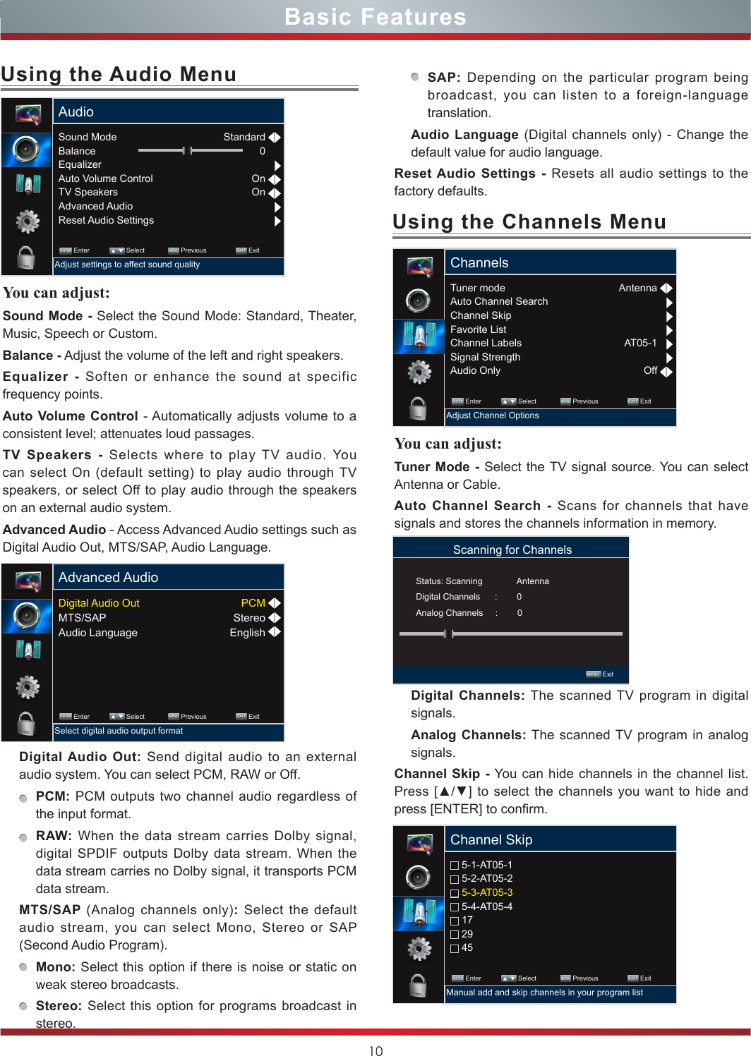 10Basic FeaturesYou can adjust: Tuner Mode - Select the TV signal source. You can select Antenna or Cable.Auto Channel Search - Scans for channels that have signals and stores the channels information in memory.Digital Channels: The scanned TV program in digital signals.Analog Channels: The scanned TV program in analog signals.Channel Skip - You can hide channels in the channel list. Press [▲/▲] to select the channels you want to hide and press [ENTER] to confirm.Using the Channels MenuUsing the Audio MenuYou can adjust: Sound Mode - Select the Sound Mode: Standard, Theater, Music, Speech or Custom.Balance - Adjust the volume of the left and right speakers.Equalizer - Soften or enhance the sound at specific frequency points.Auto Volume Control - Automatically adjusts volume to a consistent level; attenuates loud passages.TV Speakers - Selects where to play TV audio. You can select On (default setting) to play audio through TV speakers, or select Off to play audio through the speakers on an external audio system.Advanced Audio - Access Advanced Audio settings such as Digital Audio Out, MTS/SAP, Audio Language. Digital Audio Out: Send digital audio to an external audio system. You can select PCM, RAW or Off.PCM: PCM outputs two channel audio regardless of the input format.RAW: When the data stream carries Dolby signal, digital SPDIF outputs Dolby data stream. When the data stream carries no Dolby signal, it transports PCM data stream.MTS/SAP (Analog channels only): Select the default audio stream, you can select Mono, Stereo or SAP (Second Audio Program). Mono: Select this option if there is noise or static on weak stereo broadcasts.Stereo: Select this option for programs broadcast in stereo.SAP: Depending on the particular program being broadcast, you can listen to a foreign-language translation.Audio Language (Digital channels only) - Change the default value for audio language. Reset Audio Settings - Resets all audio settings to the factory defaults.Tuner modeAuto Channel SearchChannel SkipFavorite ListChannel LabelsSignal StrengthAudio OnlyChannels ENTER Enter             Select             MENU Previous                EXIT  ExitAdjust Channel OptionsAntennaAT05-1OffScanning for Channels MENU  ExitStatus: Scanning              AntennaDigital Channels      :        0Analog Channels     :        0 5-1-AT05-1 5-2-AT05-2 5-3-AT05-3 5-4-AT05-4 17 29 45Channel Skip ENTER Enter             Select             MENU Previous                EXIT  ExitManual add and skip channels in your program listSound ModeBalanceEqualizerAuto Volume ControlTV SpeakersAdvanced AudioReset Audio SettingsAudio ENTER Enter             Select             MENU Previous                EXIT  ExitAdjust settings to affect sound qualityStandard0OnOnDigital Audio OutMTS/SAPAudio LanguageAdvanced Audio ENTER Enter             Select             MENU Previous                EXIT  ExitSelect digital audio output formatPCMStereoEnglish