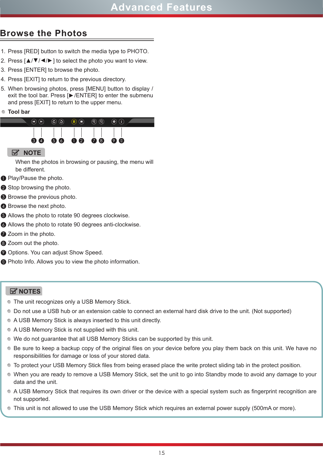 15Advanced FeaturesThe unit recognizes only a USB Memory Stick.Do not use a USB hub or an extension cable to connect an external hard disk drive to the unit. (Not supported)A USB Memory Stick is always inserted to this unit directly.A USB Memory Stick is not supplied with this unit.We do not guarantee that all USB Memory Sticks can be supported by this unit.Be sure to keep a backup copy of the original files on your device before you play them back on this unit. We have no responsibilities for damage or loss of your stored data.To protect your USB Memory Stick files from being erased place the write protect sliding tab in the protect position.When you are ready to remove a USB Memory Stick, set the unit to go into Standby mode to avoid any damage to your data and the unit.A USB Memory Stick that requires its own driver or the device with a special system such as fingerprint recognition are not supported.This unit is not allowed to use the USB Memory Stick which requires an external power supply (500mA or more).NOTESBrowse the Photos1. Press [RED] button to switch the media type to PHOTO.2. Press [▲/▲/▲/▲] to select the photo you want to view.3. Press [ENTER] to browse the photo.4. Press [EXIT] to return to the previous directory.5. When browsing photos, press [MENU] button to display /exit the tool bar. Press [▲/ENTER] to enter the submenu and press [EXIT] to return to the upper menu.Tool bar 1Play/Pause the photo. 2Stop browsing the photo.3Browse the previous photo.4Browse the next photo.5Allows the photo to rotate 90 degrees clockwise.6Allows the photo to rotate 90 degrees anti-clockwise.7Zoom in the photo.8Zoom out the photo.9Options. You can adjust Show Speed.10Photo Info. Allows you to view the photo information.NOTEWhen the photos in browsing or pausing, the menu will be different.34 5 6 1 2 7 8 910
