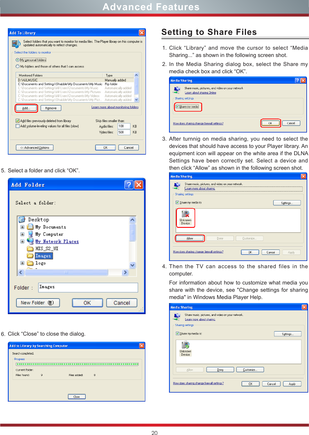 20Advanced Features5. Select a folder and click “OK”.6. Click “Close” to close the dialog.  1. Click “Library” and move the cursor to select “Media Sharing...” as shown in the following screen shot.2. In the Media Sharing dialog box, select the Share my media check box and click “OK”. 3. After turnnig on media sharing, you need to select the devices that should have access to your Player library. An equipment icon will appear on the white area if the DLNA Settings have been correctly set. Select a device and then click “Allow” as shown in the following screen shot.4. Then the TV can access to the shared files in the computer.For information about how to customize what media you share with the device, see &quot;Change settings for sharing media&quot; in Windows Media Player Help.Setting to Share Files